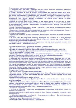 Я положил вилку и, закатив глаза, спросил:
– А это-то для чего? Всѐ равно я собираюсь эти яйца съесть, потом они переварятся и вернутся
наружу. Кроме того, я понятия не имею, о чѐм ты говоришь.
– Любовь, посланная в пищу в процессе приготовления или непосредственно перед едой,
впитывается пищей и во многих отношениях изменяет еѐ, увеличивая уровень жизненной энергии в
еде и даже улучшая еѐ вкус. Клетки твоего тела впитывают эту любовь, когда ты ешь такую пищу.
Кроме того, наполненная любовью еда обладает многими целебными свойствами. Она легко
усваивается, даѐт больше энергии, успокаивает, но прежде всего, любовь поступает
непосредственно в твоѐ физическое тело.
Примерно в то время, когда он это говорил, ко мне пришла мысль. А что, если это он имеет
отношение к моим проблемам с получением правильных результатов игр, из-за чего, в свою очередь,
у меня наблюдались перебои с выигрышами в спортивной лотерее? Пожалуй, стоит, на всякий
случай, подыграть ему.
– Сники, я понятия не имею, как это делать, – ответил я, – и мне никогда не доводилось читать или
слышать о посылании любви в пищу.
– Лишь потому, что люди ещѐ не осознали могущества любви и не умеют ею пользоваться. Любовь –
это одна из сильнейших энергий во вселенной. Ты согласен?
Я кивнул головой и сказал:
– Полагаю, да, но от этого ни горячо, ни холодно, ибо поблизости нет никого, кто умел бы управлять
любовью.
– Но ты-то здесь. На самом деле, несколько миллиардов вас, – ответил он. – Люди обладают
способностью посылать любовь, огромные объѐмы любви чему угодно и куда угодно. Подумай о
возможностях! Давай начнѐм с этой яичницы.
– Послушай! Я, наконец, хочу поесть, потому расскажи, что надо делать, и давай скорее с этим
закончим, – ответил я, начиная раздражаться.

– Похоже, что мы подошли к интересному материалу, – заметила Нина.
– Да, весь рассказ – именно об этом, дальше будет ещѐ интереснее.
– А можно ли применять любовь для выигрыша и лотерее? – Денни улыбнулся от уха до уха.
– Вероятно, но я не уверен. Знаю, что еѐ можно использовать для денег, но объясню это позже.
– Что же было дальше? – спросила Нина.
– О'кей, закрой глаза и следуй моим указаниям, используя воображение, – сказал Сники. – Вообще,
закрывать глаза не обязательно, просто так будет легче, пока привыкаешь к ощущениям.
Я закрыл глаза, расслабился и последовал его инструкциям.
– Представь себе свечение в верхней половине груди возле сердца и представь, что этот свет
становится всѐ ярче и ярче, его излучение – это любовь. Дыши медленно и глубоко, наполняя лѐгкие
воздухом, дыхание здесь важно. Теперь пусть у света появится приятное ровное свечение, такое, как
у свечи, но значительно ярче. Пусть свечение станет ещѐ лучистее и начнѐт окружать всѐ тело. Вот
так, чувство или ощущение, которое ты чувствуешь в груди, – это оно; это открывается твоѐ сердце;
хорошо, теперь представь, что ты посылаешь луч любви из этой светящейся области к своей пище
на тарелке. Хорошо. Теперь, когда почувствуешь, что уже довольно, позволь этому уйти и открой
глаза, возвращая себя в настоящий момент, вот так.
Я открыл глаза и сказал:
– Так просто? И что, это окажет какое-то воздействие?
– Большее, чем ты, мой друг, можешь себе представить. Когда-нибудь появятся рестораны и кафе,
специализирующиеся на пище, наполненной любовью. Такая еда сделает для тебя больше, чем
любая «здоровая пища».
Сники ещѐ продолжал лепетать, а я уже снова ел.
– Эй, по-моему, стало вкуснее, как будто в еде прибавилось оттенков. Ты уверен, что это не плод
моею воображения?
– Абсолютно! Лишь только учѐные откроют, что любовь обладает физической формой и даже имеет
частицу, существующую одновременно повсюду, у них не займѐт много времени сообразить, что
количество любви в пище прямо связано с еѐ жизненной энергией, еѐ целебными и
жизнеобеспечивающими качествами. И это – лишь верхушка айсберга.
– Интересно, – произнѐс я.
– Если так же поступить с продуктами, закладываемыми на хранение, обнаружится, что они не
портятся намного дольше.
Когда я оторвал взгляд от своей тарелки, его уже не было. Я вымыл посуду и сел в гостиной в своѐ
любимое кресло.
– Я обязательно должна это попробовать, – Нина посмотрела на Денни. – Дай мне, пожалуйста,
маленький стакан апельсинового сока.
– Прекрасная идея, – Денни налил сок ей в стакан.
– Ну-ка, посмотрим, – Нина пригубила сок и закрыла глаза.
 
