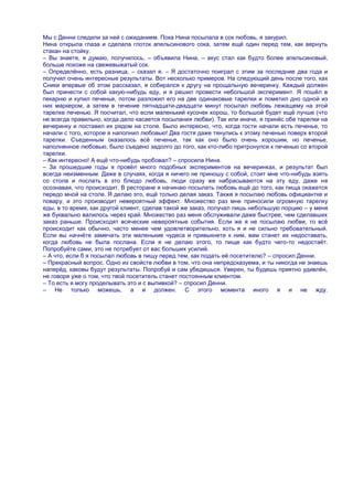 Мы с Денни следили за ней с ожиданием. Пока Нина посылала в сок любовь, я закурил.
Нина открыла глаза и сделала глоток апельсинового сока, затем ещѐ один перед тем, как вернуть
стакан на стойку.
– Вы знаете, я думаю, получилось, – объявила Нина, – вкус стал как будто более апельсиновый,
больше похоже на свежевыжатый сок.
– Определѐнно, есть разница, – сказал я. – Я достаточно поиграл с этим за последние два года и
получил очень интересные результаты. Вот несколько примеров. На следующий день после того, как
Сники впервые об этом рассказал, я собирался к другу на прощальную вечеринку. Каждый должен
был принести с собой какую-нибудь еду, и я решил провести небольшой эксперимент. Я пошѐл в
пекарню и купил печенье, потом разложил его на две одинаковые тарелки и пометил дно одной из
них маркером, а затем в течение пятнадцати-двадцати минут посылал любовь лежащему на этой
тарелке печенью. Я посчитал, что если маленький кусочек хорош, то большой будет ещѐ лучше (что
не всегда правильно, когда дело касается посылания любви). Так или иначе, я принѐс обе тарелки на
вечеринку и поставил их рядом на столе. Было интересно, что, когда гости начали есть печенье, то
начали с того, которое я наполнил любовью! Два гостя даже тянулись к этому печенью поверх второй
тарелки. Съеденным оказалось всѐ печенье, так как оно было очень хорошим, но печенье,
наполненное любовью, было съедено задолго до того, как кто-либо притронулся к печенью со второй
тарелки.
– Как интересно! А ещѐ что-нибудь пробовал? – спросила Нина.
– За прошедшие годы я провѐл много подобных экспериментов на вечеринках, и результат был
всегда неизменным. Даже в случаях, когда я ничего не приношу с собой, стоит мне что-нибудь взять
со стола и послать в это блюдо любовь, люди сразу же набрасываются на эту еду, даже не
осознавая, что происходит. В ресторане я начинаю посылать любовь ещѐ до того, как пища окажется
передо мной на столе. Я делаю это, ещѐ только делая заказ. Также я посылаю любовь официантке и
повару, и это производит невероятный эффект. Множество раз мне приносили огромную тарелку
еды, в то время, как другой клиент, сделав такой же заказ, получал лишь небольшую порцию – у меня
же буквально валилось через край. Множество раз меня обслуживали даже быстрее, чем сделавших
заказ раньше. Происходят всяческие невероятные события. Если же я не посылаю любви, то всѐ
происходит как обычно, часто менее чем удовлетворительно, хоть я и не сильно требовательный.
Если вы начнѐте замечать эти маленькие чудеса и привыкнете к ним, вам станет их недоставать,
когда любовь не была послана. Если я не делаю этого, то пище как будто чего-то недостаѐт.
Попробуйте сами, это не потребует от вас больших усилий.
– А что, если б я посылал любовь в пищу перед тем, как подать еѐ посетителю? – спросил Денни.
– Прекрасный вопрос. Одно из свойств любви в том, что она непредсказуема, и ты никогда не знаешь
наперѐд, каковы будут результаты. Попробуй и сам убедишься. Уверен, ты будешь приятно удивлѐн,
не говоря уже о том, что твой посетитель станет постоянным клиентом.
– То есть я могу проделывать это и с выпивкой? – спросил Денни.
– Не только можешь, а и должен. С этого момента иного я и не жду.
 