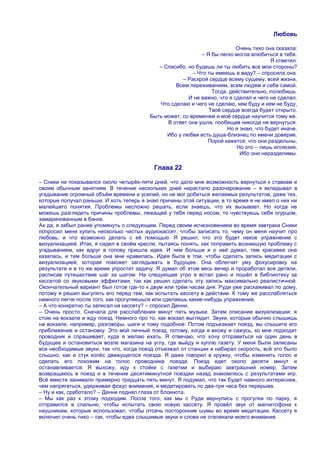 Любовь

                                                                          Очень тихо она сказала:
                                                            – Я бы легко могла влюбиться в тебя.
                                                                                       Я ответил:
                                            – Спасибо, но будешь ли ты любить все мои стороны?
                                                         – Что ты имеешь в виду? – спросила она.
                                                     – Раскрой сердце всему сущему, всей жизни,
                                                  Всем переживаниям, всем людям и себе самой.
                                                                Тогда, действительно, полюбишь.
                                                       И не важно, что я сделал и чего не сделал,
                                            Что сделаю и чего не сделаю, кем буду и кем не буду,
                                                               Твоѐ сердце всегда будет открыто.
                                         Быть может, со временем и моѐ сердце научится тому же.
                                               В ответ она ушла, пообещав никогда не вернуться.
                                                                      Но я знаю, что будет иначе,
                                               Ибо у любви есть душа-близнец по имени доверие.
                                                               Порой кажется, что они раздельны,
                                                                          Но это – лишь иллюзия,
                                                                           Ибо они неразделимы.

                                           Глава 22

– Сники не показывался около четырѐх-пяти дней, что дало мне возможность вернуться к ставкам и
своим обычным занятиям. В течение нескольких дней нарастало разочарование – я вкладывал в
угадывание огромный объѐм времени и усилий, но не мог добиться желаемых результатов, даже тех,
которые получал раньше. И хоть теперь я знаю причины этой ситуации, в то время я не имел о них ни
малейшего понятия. Проблемы несложно решать, если знаешь, что их вызывает. Но когда не
можешь разглядеть причины проблемы, лежащей у тебя перед носом, то чувствуешь себя огурцом,
замаринованным в банке.
Ах да, я забыл ранее упомянуть о следующем. Перед своим исчезновением во время завтрака Сники
попросил меня купить несколько чистых аудиокассет, чтобы записать то, чему он меня научит про
любовь, и что возможно делать с еѐ помощью. Я решил, что это будет некое упражнение с
визуализацией. Итак, я сидел в своѐм кресле, пытаясь понять, как поправить возникшую проблему с
угадыванием, как вдруг в голову пришла идея. И чем больше я о ней думал, тем красивее она
казалась, и тем больше она мне нравилась. Идея была в том, чтобы сделать запись медитации с
визуализацией, которая поможет заглядывать в будущее. Она облегчит уму фокусировку на
результате и в то же время упростит задачу. Я думал об этом весь вечер и проработал все детали,
расписав путешествие шаг за шагом. На следующее утро я встал рано и пошѐл в библиотеку за
кассетой со звуковыми эффектами, так как решил сделать эту запись максимально реалистичной.
Окончательный вариант был готов где-то к двум или трѐм часам дня. Руди уже расхаживал по дому,
потому я решил выгулять его перед тем, как испытать кассету в действии. К тому же расслабляться
намного легче после того, как прогуляешься или сделаешь какие-нибудь упражнения.
– А что конкретно ты записал на кассету? – спросил Денни.
– Очень просто. Сначала для расслабления минут пять музыки. Затем описание визуализации: я
стою на вокзале и жду поезд. Немного про то, как вокзал выглядит. Звуки, которые обычно слышишь
на вокзале, например, разговоры, шаги и тому подобное. Потом подъезжает поезд, вы слышите его
приближение и остановку. Это мой личный поезд, потому, когда я вхожу и сажусь, ко мне подходит
проводник и спрашивает, куда я желаю ехать. Я отвечаю, что хочу отправиться на один день в
будущее и остановиться возле магазина на углу, где выйду и куплю газету. У меня были записаны
все необходимые звуки, так что, когда поезд отъезжал от станции и набирал скорость, всѐ это было
слышно, как и стук колѐс движущегося поезда. Я даже говорил в кружку, чтобы изменить голос и
сделать его похожим на голос проводника поезда. Поезд едет около десяти минут и
останавливается. Я выхожу, иду к стойке с газетми и выбираю завтрашний номер. Затем
возвращаюсь в поезд и в течение десятиминутной поездки назад знакомлюсь с результатами игр.
Всѐ вместе занимало примерно тридцать пять минут. Я подумал, что так будет намного интереснее,
чем напрягаться, удерживая фокус внимания, и медитировать по два-три часа без перерыва.
– Ну и как, сработало? – Денни поднял глаза от блокнота.
– Мы как раз к этому подходим. После того, как мы с Руди вернулись с прогулки по парку, я
отправился в спальню, чтобы испытать свою новую кассету. Я провѐл звук от магнитофона к
наушникам, которые использовал, чтобы отсечь посторонние шумы во время медитации. Кассету я
включил очень тихо – так, чтобы едва слышимые звуки и слова не отвлекали моего внимания.
 