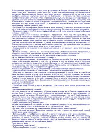 Всѐ получалось замечательно, я сел в поезд и отправился в будущее. Когда поезд остановился, я
вышел, купил газету и вернулся с ней в вагон. Сел, открыл спортивную секцию и стал просматривать
результаты. Качество видения было не наилучшим, картинка – расплывчатой, но всѐ-таки я смог
разобрать некоторые результаты. Меня это не беспокоило – я полагал, что после нескольких
повторений видимость улучшится. Итак, я просматривал результаты в ожидании отхода поезда, как
вдруг услышал крик проводника «Добро пожаловать!» В голове пронеслась мысль: «Минуточку, я не
то записывал на кассету, он должен был крикнуть: „Посадка окончена!"» Потом я услышал звук шагов
и подумал, что, чѐрт возьми, происходит? Тут я увидел его, идущего к месту, где я сидел. Он сел
напротив меня, озорная улыбка на лице.
– Эй, Сники! Это частный поезд. Какого чѐрта ты здесь делаешь? – спросил я и попытался стереть
его из этой сцены, но воображение отказалось мне подчиниться. Ситуация начала меня раздражать.
– Пытаешься стереть гостя? Не очень-то дружелюбный жест. В твоѐм воспитании заметны большие
пробелы, – ответил он.
– Это ненормально! Как ты можешь меня видеть? – продолжал я. – Как я могу тебя видеть? Ведь это
должен быть ненастоящий мир! Чего тебе надо? – Я чувствовал, что моѐ сердце забилось сильнее.
– На первый вопрос отвечаю, что ты находишься в повышенном состоянии сознания, а в нѐм твоѐ
воображение намного более реально, чем ты думаешь. Сейчас ты намного ближе к настоящему
себе, чем когда находишься в обычном состоянии, в так называемой физической действительности.
Отвечаю на второй вопрос – мы едем в небольшое путешествие туда, где всѐ выглядит так, как оно
есть на самом деле, и даже таким, каким ты его хочешь сделать.
– Знаешь, пока ты не появился, я жил нормальной жизнью. И что означает «каким ты его хочешь
сделать»?
– Ничто не началось, – ответил он, – и ничто не завершилось. Я объясню это позже. Из состояния, и
котором ты находишься, можно видеть и делать то, что обычно считается невозможным.
Я начал подыгрывать, рассчитывая, что его информация может оказаться полезной.
– И что же можно сделать в этом состоянии? – спросил я.
– В этом состоянии сознания ты соединяешься с большей частью себя. Эта часть не ограничена
твоими сознательными мыслями о том, что ты можешь и чего не можешь делать. Используя
воображение, ты способен соединиться со своим большим «я» и его возможностями и создавать всѐ,
что ты захочешь, включая жизнь, о которой мечтаешь. Разобравшись в этом процессе, ты сможешь
использовать его даже в обычном состоянии бодрствования.
Я слышал и чувствовал, что поезд замедляет ход. Он почти остановился, когда Сники сказал:
– Представление начинается! – и скомандовал: – Немедленно выходи из поезда!
Стоило ему это произнести, как я оказался в совсем другом месте. Я был не дома, а стоял возле
очень маленького пруда, который сразу же узнал. В детстве этот пруд был огромным, или казался
таким из-за моего возраста. Это было одним из моих любимых мест. Сюда почти никто не приходил.
Говорили, что оно заклятое, и тут живѐт чудовище. Никто из детей и носа туда не совал, даже в
погоне за мной. Там я всегда был в безопасности. И там впервые встретил Сники, во всяком случае,
насколько помню это сейчас.
Я взглянул на Нину и Денни.
– Запомните слова «насколько помню это сейчас». Они важны с точки зрения оставшейся части
рассказа.
С недоумением они кивнули головами.
– Я стоял на месте, где всѐ напоминало о боях на шпагах, которые мы со Сники устраивали здесь в
детстве. Вдруг я увидел, что ко мне приближается маленький мальчик и дико размахивает по
сторонам палкой, как шпагой, «Не может быть, – пронеслась мысль, – это же я! Такой маленький!»
Почему-то было очень странно видеть себя таким маленьким. Я глядел на него, полного жизни,
скачущего и делающего выпады палкой-шпагой в сторону одного дерева за другим. Он приблизился
и, направив на меня шпагу, спросил:
– Где ты пропадал? Я ищу тебя весь день.
Не зная, как реагировать и что отвечать, я стоял, уставившись на него. Его вид обещал неприятности,
и в то же время он, казалось, весь светился. И тут я услышал голос Сники:
– Он видит тебя точно так же, как ты видишь меня. Желаю приятно провести время!
– Чего ты стоишь, как идиот? Дерись или сдавайся, ты, трус! – крикнул он, махая своей ужасной
палкой прямо перед моим лицом.
– Если ищешь боя, то ты обратился по адресу! – ответил я, увѐртываясь от его дерзких выпадов.
А затем отломил ветку стоящего неподалѐку дерева и вступил в бой. Мы сражались между
деревьями, на камнях, за кустами... Прошло неизвестно сколько времени, пока мы, наконец, не
уселись на каких-то валунах. Я не представлял себе, где же мы оказались, но это было не важно.
Значение имело лишь то, что мы живы и нам весело.
Он взглянул на меня.
– Почему люди такие глупые?
– Тебя снова обзывают глупым? – спросил его я.
 