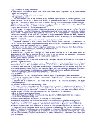 – Да, – ответил он, сразу погрустнев.
Я раздумывал, что сказать, когда губы заговорили сами. Было ощущение, что я одновременно
говорю и слушаю себя.
– Они не глупы. А ведут себя так от страха.
– От страха перед чем?
– Они боятся всего: что их не полюбят и что полюбят чересчур сильно, боятся умирать, жить,
нехватки пищи, боятся, что их обидят или ограбят, – слова вылетали изо рта, и я слушал их так же,
как и он. – Они боятся даже того, чего не имеют, боятся чужого превосходства, одиночества и
общества других людей, страшатся насмешек и неприятия, боятся неудач, а порой даже удач. Люди
боятся тех, кто не боится, ну, а больше всего – друг друга.
– И что же? – спросил он с озадаченным лицом.
– Страх может заставить человека совершать поступки, в которых совсем нет любви. Он даже
способен свести с ума. Капля за каплей страх выдавливает из человеческой жизни любовь, оставляя
лишь злость, которая затем обращается в ненависть. И всѐ это сводится к недостатку любви,
питающей вселенную и всѐ, что она содержит. В отсутствии любви расцветают хаос, ненависть,
злость и страх. В наполненном любовью пространстве вы встретите мир, радость, удовлетворение,
доверие и изобилие.
– Где же тогда вся эта любовь, и почему люди не умеют радоваться?
– Они умеют, но боятся. А ещѐ не верят, что можно выжить, живя в радости. Они убеждены, что
работа должна быть тяжѐлой и соревновательной. А что до любви, то она находится внутри каждого
человека и только ждѐт, когда еѐ выпустят наружу.
– Они думают, что всѐ знают! Пусть бы играли и веселились, как мы, тогда все были бы счастливы.
– Они забыли настоящую любовь, как однажды забудешь и ты.
Я взглянул на Нину и Денни.
– Удивительно, я помню этот разговор со Сники в моѐм детстве, но в то же время знаю, что
участвовал в нѐм, будучи ангелом. Если от этого у вас не заходит ум за разум в отношении
реальности времени, тогда не знаю, что бы вас могло озадачить.
Нина и Денни кивнули головами.
– Он подпрыгнул и, дико размахивая своей палкой в воздухе, закричал: «Нет, никогда! Что бы они ни
сделали – я буду драться!»
Я как раз собирался сказать: «Чем сильнее ты будешь драться, тем в большей степени сам будешь
становиться таким». Но не уверен, произнѐс ли я эти слова, ибо почувствовал резкий рывок и
обнаружил себя лежащим на кровати в своей спальне. Онемевший и всѐ ещѐ в шоке, я слышал, что
кто-то зовѐт меня по имени. Это был мой приятель Джеф, чей голос раздавался из кухни. Я поднялся
и встретил его в коридоре, потирая руками глаза и всѐ ещѐ наполовину пребывая в том мире.
– Чем ты, чѐрт подери, занимаешься? Снова спишь? – спросил он.
– Да, я дремал.
– Середина дня, а он спит! – Джеф покачал головой, вошѐл в гостиную и устроился на диване.
– Работал со ставками и уснул. Видел странны сон. Ты принѐс пива? – Я сел на кровати, всѐ ещѐ
пробуя сориентироваться.
– Поставлю его в холодильник, – он понѐс пиво в кухню. – Ты неважно выглядишь, как будто
привидение увидел.
Он вернулся в гостиную и подал мне банку пива.
– Так недолго и свихнуться, дружище. Ты бы заканчивал со своими путешествиями во времени, – Я
лишь рассмеялся вместе с ним, думая про себя: «Если бы ты только знал!» – Будешь дальше
заниматься фокусами с сознанием – закончишь тем, что будешь угадывать победителей скачек в
тѐплой, уютной, оббитой войлоком комнате, и вся она будет твоя, – он рассмеялся.
– Да, а ты будешь делать на них ставки.
– Пока твои предсказания будут сбываться. И буду приносить тебе сигареты пару раз в неделю.
– А как насчѐт моей доли выигрышей?
– Можешь не волноваться, я придержу еѐ для тебя, – усмехнулся он.
Следующие часа четыре мы пили пиво и спорили о том, возможно ли предсказать будущее. Он
утверждал, что будущее ещѐ не произошло, а потому непредсказуемо. Я отвечал, что будущее,
настоящее и прошлое едины, а время – это иллюзия; следовательно, будущее можно не только
вычислить и предсказать, но и сотворить. И, будь он не столь упрям и толстолоб, он сам был бы в
состоянии это увидеть. Конечно же, он полагал, что толстолобым был я. Он говорил, что мне просто
везѐт. Я отвечал, что такой вещи, как везение, просто не существует! Он полагал, что во вселенной
правит случайность. А я утверждал, что во вселенной нет ничего случайного. Он говорил, что я полон
дерьма. Можете сами догадаться, что я ответил. И так это продолжалось довольно долго – игра идѐт,
пока есть игроки.
 