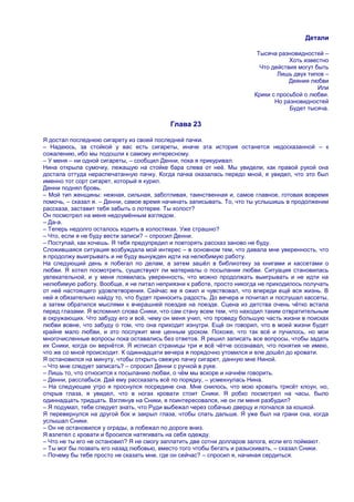 Детали

                                                                        Тысяча разновидностей –
                                                                                   Хоть известно
                                                                         Что действия могут быть
                                                                               Лишь двух типов –
                                                                                   Деяния любви
                                                                                             Или
                                                                       Крики с просьбой о любви.
                                                                              Но разновидностей
                                                                                   Будет тысяча.

                                          Глава 23

Я достал последнюю сигарету из своей последней пачки.
– Надеюсь, за стойкой у вас есть сигареты, иначе эта история останется недосказанной – к
сожалению, ибо мы подошли к самому интересному.
– У меня – ни одной сигареты, – сообщил Денни, пока я прикуривал.
Нина открыла сумочку, лежащую на стойке бара слева от неѐ. Мы увидели, как правой рукой она
достала оттуда нераспечатанную пачку. Когда пачка оказалась передо мной, я увидел, что это был
именно тот сорт сигарет, который я курил.
Денни поднял бровь.
– Мой тип женщины: нежная, сильная, заботливая, таинственная и, самое главное, готовая вовремя
помочь, – сказал я. – Денни, самое время начинать записывать. То, что ты услышишь в продолжении
рассказа, заставит тебя забыть о лотерее. Ты холост?
Он посмотрел на меня недоумѐнным взглядом.
– Да-а.
– Теперь недолго осталось ходить в холостяках. Уже страшно?
– Что, если я не буду вести записи? – спросил Денни.
– Поступай, как хочешь. Я тебя предупредил и повторять рассказ заново не буду.
Сложившаяся ситуация возбуждала мой интерес – в основном тем, что давала мне уверенность, что
я продолжу выигрывать и не буду вынужден идти на нелюбимую работу.
На следующий день я побегал по делам, а затем зашѐл в библиотеку за книгами и кассетами о
любви. Я хотел посмотреть, существуют ли материалы о посылании любви. Ситуация становилась
увлекательной, и у меня появилась уверенность, что можно продолжать выигрывать и не идти на
нелюбимую работу. Вообще, я не питал неприязни к работе, просто никогда не приходилось получать
от неѐ настоящего удовлетворения. Сейчас же я ожил и чувствовал, что впереди ещѐ вся жизнь. В
ней я обязательно найду то, что будет приносить радость. До вечера и почитал и послушал кассеты,
а затем обратился мыслями к вчерашней поездке на поезде. Сцена из детства очень чѐтко встала
перед глазами. Я вспомнил слова Сники, что сам стану всем тем, что находил таким отвратительным
в окружающих. Что забуду его и всѐ, чему он меня учил, что проведу большую часть жизни в поисках
любви вовне, что забуду о том, что она приходит изнутри. Ещѐ он говорил, что в моей жизни будет
крайне мало любви, и это послужит мне ценным уроком. Похоже, что так всѐ и пучилось, но мои
многочисленные вопросы пока оставались без ответов. Я решил записать все вопросы, чтобы задать
их Сники, когда он вернѐтся. Я исписал страницы три и всѐ чѐтче осознавал, что понятия не имею,
что же со мной происходит. К одиннадцати вечера я порядочно утомился и еле дошѐл до кровати.
Я остановился на минуту, чтобы открыть свежую пачку сигарет, данную мне Ниной.
– Что мне следует записать? – спросил Денни с ручкой в руке.
– Лишь то, что относится к посыланию любви, о чѐм мы вскоре и начнѐм говорить.
– Денни, расслабься. Дай ему рассказать всѐ по порядку, – усмехнулась Нина.
– На следующее утро я проснулся посредине сна. Мне снилось, что мою кровать трясѐт клоун, но,
открыв глаза, я увидел, что в ногах кровати стоит Сники. Я робко посмотрел на часы, было
одиннадцать тридцать. Взглянув на Сники, я поинтересовался, не он ли меня разбудил?
– Я подумал, тебе следует знать, что Руди выбежал через собачью дверцу и погнался за кошкой.
Я перевернулся на другой бок и закрыл глаза, чтобы спать дальше. Я уже был на грани сна, когда
услышал Сники.
– Он не остановился у ограды, а побежал по дороге вниз.
Я взлетел с кровати и бросился натягивать на себя одежду.
– Что не ты его не остановил? Я не смогу заплатить две сотни долларов залога, если его поймают.
– Ты мог бы позвать его назад любовью, вместо того чтобы бегать и разыскивать, – сказал Сники.
– Почему бы тебе просто не сказать мне, где он сейчас? – спросил я, начиная сердиться.
 