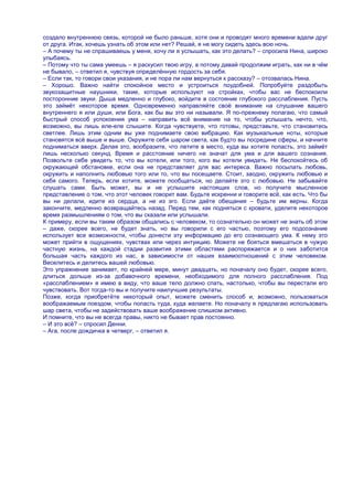 создало внутреннюю связь, которой не было раньше, хотя они и проводят много времени вдали друг
от друга. Итак, хочешь узнать об этом или нет? Решай, я не могу сидеть здесь всю ночь.
– А почему ты не спрашиваешь у меня, хочу ли я услышать, как это делать? – спросила Нина, широко
улыбаясь.
– Потому что ты сама умеешь – я раскусил твою игру, а потому давай продолжим играть, как ни в чѐм
не бывало, – ответил я, чувствуя определѐнную гордость за себя.
– Если так, то говори свои указания, и не пора ли нам вернуться к рассказу? – отозвалась Нина.
– Хорошо. Важно найти спокойное место и устроиться поудобней. Попробуйте раздобыть
звукозащитные наушники, такие, которые используют на стройках, чтобы вас не беспокоили
посторонние звуки. Дыша медленно и глубоко, войдите в состояние глубокого расслабления. Пусть
это займѐт некоторое время. Одновременно направляйте своѐ внимание на слушание вашего
внутреннего я или души, или Бога, как бы вы это ни называли. Я по-прежнему полагаю, что самый
быстрый способ успокоения ума – направить всѐ внимание на то, чтобы услышать нечто, что,
возможно, вы лишь еле-еле слышите. Когда чувствуете, что готовы, представьте, что становитесь
светлее. Лишь этим одним вы уже поднимаете свою вибрацию. Как музыкальные ноты, которые
становятся всѐ выше и выше. Окружите себя шаром света, как будто вы посредине сферы, и начните
подниматься вверх. Делая это, вообразите, что летите в место, куда вы хотите попасть, это займѐт
лишь несколько секунд. Время и расстояние ничего не значат для ума и для вашего сознания.
Позвольте себе увидеть то, что вы хотели, или того, кого вы хотели увидеть. Не беспокойтесь об
окружающей обстановке, если она не представляет для вас интереса. Важно посылать любовь,
окружить и наполнить любовью того или то, что вы посещаете. Стоит, заодно, окружить любовью и
себя самого. Теперь, если хотите, можете пообщаться, но делайте это с любовью. Не забывайте
слушать сами. Быть может, вы и не услышите настоящих слов, но получите мысленное
представление о том, что этот человек говорит вам. Будьте искренни и говорите всѐ, как есть. Что бы
вы ни делали, идите из сердца, а не из эго. Если даѐте обещания – будьте им верны. Когда
закончите, медленно возвращайтесь назад. Перед тем, как подняться с кровати, уделите некоторое
время размышлениям о том, что вы сказали или услышали.
К примеру, если вы таким образом общались с человеком, то сознательно он может не знать об этом
– даже, скорее всего, не будет знать, но вы говорили с его частью, поэтому его подсознание
использует все возможности, чтобы донести эту информацию до его сознающего ума. К нему это
может прийти в ощущениях, чувствах или через интуицию. Можете не бояться вмешаться в чужую
частную жизнь, на каждой стадии развития этими областями распоряжается и о них заботится
большая часть каждого из нас, в зависимости от наших взаимоотношений с этим человеком.
Веселитесь и делитесь вашей любовью.
Это упражнение занимает, по крайней мере, минут двадцать, но поначалу оно будет, скорее всего,
длиться дольше из-за добавочного времени, необходимого для полного расслабления. Под
«расслаблением» я имею в виду, что ваше тело должно спать, настолько, чтобы вы перестали его
чувствовать. Вот тогда-то вы и получите наилучшие результаты.
Позже, когда приобретѐте некоторый опыт, можете сменить способ и, возможно, пользоваться
воображаемым поездом, чтобы попасть туда, куда желаете. Но поначалу я предлагаю использовать
шар света, чтобы не задействовать ваше воображение слишком активно.
И помните, что вы не всегда правы, никто не бывает прав постоянно.
– И это всѐ? – спросил Денни.
– Ага, после дождичка в четверг, – ответил я.
 
