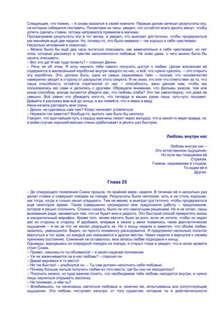 Следующее, что помню, – я снова оказался в своей комнате. Первым делом записал результаты игр,
на которые собирался поставить. Посмотрев на часы, увидел, что остаѐтся всего десять минут, чтобы
успеть сделать ставки, потому направился прямиком в магазин.
Просматривая результаты игр в тот вечер, я увидел, что выиграл достаточно, чтобы продержаться
как минимум ещѐ две недели. Но, почему-то, это было неважно – так хорошо я себя чувствовал.
Несколько мгновений я помолчал.
– Можно было бы ещѐ два часа пытаться описывать, как замечательно я себя чувствовал, но нет
слов, которые расскажут о чувстве заполненности любовью. Не знаю даже, с чего можно было бы
начать описывать.
– Вот это да! И как туда попасть? – спросил Денни.
– Речь не об этом. Я хочу научить тебя самого получать доступ к любви. Целая вселенная еѐ
содержится в малюсенькой коробочке внутри каждого из нас, и всѐ, что нужно сделать, – это открыть
эту коробочку. Это, должно быть, одна из самых охраняемых тайн – похоже, что человечество
намеренно уводят в сторону от раскрытия этого секрета. Я не знаю, кто или что ответствен за то, что
наша способность остаѐтся спрятанной от нас – способность, явно данная нам, чтобы мы
пользовались ею сами и делились с другими. Обращали внимание, что фильмы ужасов, тем или
иным способом, всегда пытаются убедить вас, что любовь слаба? Это так смехотворно, что даже не
смешно. Всѐ равно что убеждать кого-то, что петарда в ваших руках лишь чуть-чуть пошумит.
Давайте я расскажу вам всѐ до конца, и вы поймѐте, что я имею в виду.
Нина начала растирать мне спину.
– Денни, не сделаешь нам чаю? Клаус начинает утомляться.
– Неужели так заметно? Вообще-то, выпить чаю было бы неплохо.
Говорят, что кратчайший путь к сердцу мужчины лежит через желудок, что в какой-то мере правда, но
в моѐм случае хороший массаж спины срабатывает в десять раз быстрее.


                                                                            Любовь внутри нас

                                                                              Любовь внутри нас –
                                                                     Это естественное ощущение.
                                                                        Но если мы покрываем еѐ
                                                                                        Страхом,
                                                                    Гневом, недоверием и стыдом,
                                                                                    То ищем еѐ в
                                                                                          Других.

                                            Глава 25

– До следующего появления Сники прошла, по крайней мере, неделя. В течение еѐ я несколько раз
делал ставки и совершал поездки на поезде. Результаты были неплохие, хоть и не столь хорошие,
как тогда, когда я только начал угадывать. Тем не менее, я выиграл достаточно, чтобы продержаться
ещѐ некоторое время. Также совершенно неожиданно мне предложили работу – предложение,
которое я решил отклонить. Сложно сказать, было ли это наилучшим решением. Но я не хотел, лишь
выживания ради, заниматься тем, что не будет мне в радость. Это быстрый способ превратить жизнь
в изнурительный марафон. Кроме того, зачем хватать быка за рога, если не хотите, чтобы он кидал
вас из стороны в сторону. И вдобавок, впервые в жизни у меня появились такие фантастические
ощущения – я ни за что не желал разрушать их. Но к концу недели я заметил, что объѐм любви,
казалось, уменьшился. Видно, он просто понемногу расходовался. Я предпринял несколько попыток
вернуться в тот храм, но каждый раз оказывался в других местах. Через неделю я вернулся к своему
прежнему состоянию. Сомнений не оставалось: мои запасы любви подходили к концу.
Однажды, вернувшись из очередной поездки на поезде, я открыл глаза и увидел, что в ногах кровати
стоит Сники.
– Привет, наконец-то ты объявился! – я занял сидячее положение.
– Уж не заканчивается ли в нас любовь? – спросил он.
– Давай вернѐмся в то место!
– Не так быстро! – улыбнулся он. – Ты сам должен наполнять себя любовью.
– Почему больше нельзя получить любви из того места, где бы оно ни находилось?
– Получить можно, но куда важнее понять, что необходимая тебе любовь находится внутри, и нужно
лишь научиться открывать заслонку.
– Не понимаю, о чѐм ты?
– Влюбившись, ты начинаешь светиться любовью и, конечно же, испытываешь все сопутствующие
ощущения. Эта любовь поступает изнутри, от того существа, которым ты в действительности
 