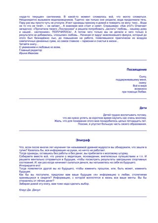 «куда-то текущая» сантехника. В какой-то момент сломалось всѐ, что могло сломаться.
Неоднократно вызывали водопроводчиков. Тщетно: как только они уходили, вода продолжала течь.
Пару раз мы просто чуть не утонули. И вот однажды прихожу я домой и поверить не могу: тихо... Вода
не то что не течѐт, – не капает... А знакомая моя стоит и сияет. Спрашиваю: «Как это?» Отвечает
загадочно: «Прочитала твоего „Посланника" и решила попробовать „заслать" любовь... нашему дому
и нашей... сантехнике». ПОЛУЧИЛОСЬ!.. А потом чего только мы не делали и чего только в
результате не добивались, «посылая» любовь... Начиная от вдруг зазеленевшего фикуса, который до
этого был безнадѐжно лыс, до повышения на работе, появлявшихся практически из воздуха
симпатичных денежных сумм, но самое главное – гармонии и счастья в жизни...
Читайте книгу...
С уважением и любовью ко всем,
Главный редактор
Ирина Иванова




                                                                                  Посвящение

                                                                                           Сыну,
                                                                          поддерживавшему меня,
                                                                                          скажу:
                                                                                      Всѐ в мире
                                                                                       возможно
                                                                              при помощи Любви.




                                                                                            Дети

                                                                Детей трудно воспитывать потому,
                                 что им нужно успеть за короткое время научить нас очень многому.
                           Жаль, что для понимания этого мне понадобилось целых пятнадцать лет.
                                             Похоже, я упустил большую часть своего образования.




                                           Эпиграф

Что, если после многих лет изучения так называемой древней мудрости вы обнаружили, что зашли в
тупик? Казалось бы, вся информация на руках, но ничто не работает.
Тогда однажды, оставшись без работы и без денег, вы прибегаете к мозговому штурму.
Собираете вместе всѐ, что узнали о медитации, ясновидении, внетелесных путешествиях и т.п. И
решаете ментально отправиться в будущее, чтобы посмотреть результаты завтрашних спортивных
состязаний. И, как раз когда начинают сыпаться деньги, вы натыкаетесь на себя из будущего.
Игнорируете его!
Тогда появляется другой вы из будущего, чтобы изменить прошлое, или, быть может, изменить
будущее.
Как бы вы поступили, предложи вам ваше будущее «я» информацию о любви, столетиями
хранившуюся в секрете? Информацию, с которой воплотятся в жизнь все ваши мечты. Вы бы
отказались от лѐгких денег?
Забирая домой эту книгу, вам тоже надо сделать выбор.

Клаус Дж. Джоул
 