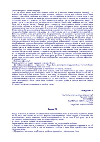 Денни смотрел на меня с неверием.
– Ты не обязан верить тому, что я говорю, Денни, но у меня нет причин говорить неправду. Ты
можешь сам легко в этом убедиться, если захочешь. Дальше – больше. Мой приятель позвал меня
выпить с ним после окончания его работы. Мы договорились встретиться в одном баре, и так
случилось, что я оказался там минут на двадцать раньше него. Бар, в котором мы встречались, был
достаточно велик, и, к тому же, это было время после работы, так что там было полно народу. Я
вошѐл туда и, посмотрев вокруг, не нашѐл своего приятеля. Нашѐл себе свободное место у стойки
бара, сел и заказал выпивку. Ожидая заказ, я решил не терять времени даром, а продолжать
наполняться любовью и излучать еѐ. В течение следующих пятнадцати минут женщины стали
перемещаться к тому месту, где я сидел. Я уступил свой табурет одной из них, стоящей чрезвычайно
близко ко мне. Ко времени, когда в баре, наконец, появился мой приятель, я был полностью окружѐн
женщинами. Говорю вам истинную правду – они стояли вокруг меня, как в переполненном автобусе.
Если они, хотя бы, знали друг друга, я мог бы предположить, что оказался и нужном месте в нужное
время, но это было не так. Увидев своего приятеля, я приложил усилия и выдавился из этого
интересного положения, и мы перешли на другую, свободную сторону бара. Он заметил, откуда я
вышел, и выдал несколько комментариев на тому, почему я покинул такое лакомое местечко.
Следующие несколько минут мы провели, разговаривая и обмениваясь шутками. Но за несколько
минут оказались окружены женщинами. Мой приятель прекрасно проводил время, и, когда я решил,
наконец, что мне пора убираться оттуда, он был настолько занят, что даже не возражал против моего
раннего ухода. Я тихий человек и предпочитаю небольшие компании. Такой объѐм внимания от
окружающих был очень необычен, к тому же некоторые из этих женщин были настроены очень
серьѐзно. По пути домой я решил остановиться у продовольственного магазина и купить продуктов,
но это вылилось в повторение того первого раза. Я был счастлив, наконец, добраться домой и сесть
в своѐ любимое кресло без того, чтобы мне отмяли все бока. Я размышлял о том, что невозможно
жить в таком состоянии всю жизнь. Этот ангел обязан был предупредить меня о побочных эффектах.
Я услышал голос:
– Побочные эффекты?
Повернув голову, я увидал сидящего на диване Сники.
– Да, побочные эффекты! – упрекнул я. – Люди были до неприличия дружелюбны. Ты был обязан
предупредить меня о сопряжѐнном с этим риске.
Видимо, он больше не мог сдерживаться и захохотал так сильно, что исчез.
– Полагаю, это действительно было очень смешно, хотя мне тогда было не до смеха. Примерно
через час Сники вернулся и посмотрел на меня. Его лицо расплылось в улыбке, и послышался смех в
момент, когда он снова исчезал. Позже в тот вечер, по какой-то непонятной причине, я решил
перебрать все неоплаченные мной счета и сложить их аккуратной стопкой. Так как мне такое
поведение не было присуще, я предположил, что эта идея пришла от Сники. Ко времени, когда я был
готов укладываться спать, счета были сложены стопочкой дюйма в четыре высотой (десять
сантиметров).
Я сделал глоток чая и, извинившись, пошѐл в туалет.


                                                                                    Что делать?

                                                            Чем бы ты хотел заняться сию минуту?
                                                                                 Принесѐт ли это
                                                                                     Нам с тобой
                                                                   Ещѐ больше любви и радости?
                                                                                           Тогда
                                                                      Забудь обо всѐм остальном!

                                           Глава 26

Выйдя из туалета, я заметил, что сидевший за столиком старик исчез. Я попытался вспомнить, видел
ли его, когда шѐл в туалет, но не смог. Я прошѐл к своему месту и сел на табурет. Было похоже, что
игра подходит к концу. Наверное, стоило поинтересоваться, кто он такой и куда ушѐл? Но я не
рассчитывал получить прямой ответ, а потому оставил эту затею.
Я сделал глоток чая. – О'кей, где мы остановились?
Денни перебил меня и попросил рассказать, наконец, как окружать себя любовью.
– Сделаю это через минуту, – ответил я, – но сначала объясню, как пользоваться любовью, и что об
этом рассказали мне. Чтобы у тебя не возникало проблем – иначе Нине придѐтся быть твоим
телохранителем.
– Я буду стоять в сторонке и наблюдать, как Денни извивается, – рассмеялась Нина.
 