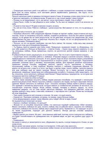 – Следующие несколько дней я не работал с любовью, а снова сосредоточил внимание на ставках.
Дела шли не очень хорошо, хотя кое-какие деньги зарабатывать удавалось. Как будто что-то
останавливало меня.
Прошло несколько дней со времени последнего визита Сники. И однажды утром сразу после того, как
я закончил завтракать, он появился вновь. Я ждал его и, как только увидел, сразу спросил:
– Почему ты не предупредил, что я, как магнит, начну притягивать людей, птиц и собак?
– Нужно было, чтобы ты сам убедился в силе любви. Ты бы мне не поверил, если б не испытал на
себе.
– И какой в этом смысл? Я даже в магазин сходить не могу.
– Ну, всѐ не столь плохо. Работа с любовью – целое искусство. Всѐ зависит от того, что ты делаешь и
как.
– Я делал всѐ в точности, как ты сказал.
– Попробую объяснить тебе следующим образом. В мире не хватает любви, люди отчаянно еѐ ищут,
поэтому, когда ты начинаешь излучать любовь, создаѐтся дисбаланс. Если бы все умели открывать
сердца, ты не увидел бы ни таких результатов, ни тех действий, которым стал свидетелем. Да, люди
притягивались бы друг к другу, и животные тянулись бы к людям, но это не фокусировалось бы на
одном человеке. Понимаешь меня?
– Логично, но это не решает проблемы, как мне быть сейчас. Не похоже, чтобы весь мир начинал
заниматься этим уже в ближайшем будущем.
– Ты будешь приятно удивлѐн уже очень скоро. Привыкнув к вниманию людей, ты обнаружишь, что
оно тебе нравится и больше не беспокоит, – ответил Сники. – Нужно лишь немного изменить то, как
ты излучаешь любовь. Когда прекратишь скулить на достаточно долгий отрезок времени, я всѐ
объясню.
Я собрался было начать защищаться, но он говорил дело. Так что я сел и приготовился слушать.
– Существует много способов работы с любовью. Открывая сердце и начиная излучать любовь, ты
превращаешься в маленькое солнышко. И хоть другие люди не могут осознанно видеть излучаемую
тобой любовь, они чувствуют еѐ и подсознательно в точности знают, что происходит. Подсознание
указывает сознанию идти к человеку, излучающему любовь. Для передачи указания подсознание
применяет разные способы, например, импульс сделать что-то, притяжение к человеку,
излучающему любовь, и тому подобное. Можешь поиграть с любовью следующим образом. По
дороге на встречу или к кому-то в гости, где будут и другие люди, пошли любовь, наполни комнату
или дом любовью ещѐ до своего прихода. Можно поступить так и перед деловой встречей,
вечеринкой, семейным торжеством или собеседованием на работу. А можешь себе представить, что
бы случилось, если наполнить любовью свой бизнес? Представляешь предприятие, на котором все
сотрудники светятся любовью? Я кивнул.
– Наверное, от клиентов отбоя не будет.
– Можно также напрямую посылать любовь людям разными способами, что приведѐт к нескольким
различным результатам. Можно посылать любовь и окружать ею людей, как будто закутывая тѐплым
одеялом. Можно наполнять их любовью. Ещѐ – посылать человеку любовь прямо в область сердца.
Это приведѐт к множеству результатов, которые зависят от особенностей человека. В частности, это
способствует открытию сердца. Когда любовь попадѐт человеку в область сердца, ты почти
наверняка увидишь, что он тоже начнѐт светиться любовью. Это прекрасно работает, когда мы
желаем укрепить нашу связь с кем-либо, возможно, с партнѐром или с детьми. Позже мы поговорим
об этом подробнее.
– Твоя наука становится всѐ сложнее и сложнее. Не знаю, что ещѐ сказать.
– Совсем нет. Припомни человека, которому, по-твоему, нужно больше любви.
– Если формулировать вопрос таким образом, речь пойдѐт обо вс`м мире, Сники!
Он выразительно посмотрел на меня.
– Хорошо, я выбрал человека, что дальше?
– Возьми тот из способов посылания любви, что наилучше подойдѐт выбранному тобой человеку.
Можно наполнить любовью его дом, послать любовь ему на рабочее место, окружить его любовью,
наполнить любовью или послать любовь ему в сердечный центр. Применяй то, что приходит на ум и,
по твоим ощущениям, подходит для данного момента. Иногда два-три способа прекрасно
совмещаются.
– Выбор сделать не сложно. Их дом – зона военных действий, поэтому, если я наполню его любовью,
это будет способствовать их примирению или, по крайней мере, не даст им угробить друг друга. Я
прав?
– Совершенно.
На какую-то минуту я засмотрелся в окно, обдумывая эту мысль, а когда повернулся к Сники, он уже
снова исчез.
Денни делал кое-какие записи, поэтому я остановился, чтобы дать ему закончить.
– Так что, наполнение любовью и посылание любви похожи на состояние влюблѐнности? – спросила
Нина.
 