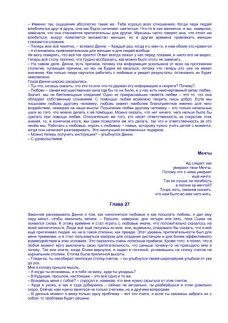 – Именно так, ощущения абсолютно такие же. Тебе хорошо всех отношениях. Когда пара людей
влюбляются друг в друга, они как будто начинают светиться. Что-то в них меняется, и вы, наверное,
замечали, что они становятся притягательны для других. Мужчины часто говорят мне, что стоит им
влюбиться, вокруг появляется множество женщин, но в другие времена привлекать женщин
становится сложнее.
– Теперь мне всѐ понятно, – вставил Денни. – Каждый раз, когда я с кем-то, и нам обоим это нравится
– я становлюсь привлекательным для женщин и для людей вообще.
Не могу поверить, что всѐ так просто! Ответ всегда лежал у нас перед глазами, и никто его не видел.
Теперь всѐ столь логично, что трудно вообразить, как можно было этого не замечать.
– На самом деле, Денни, есть причина, почему эта информация ускользала от всех на протяжении
столетий, пугающая причина, но мы не будем еѐ касаться, потому что теперь это уже не имеет
значения. Как только люди научатся работать с любовью и увидят результаты, остановить их будет
невозможно.
Глаза Денни широко раскрылись.
– Ты что, хочешь сказать, что кто-то или что-то держал эту информацию в секрете? Почему?
– Любовь – самая могущественная сила где бы то ни было, и у нас есть неисчерпаемый запас любви.
Значит, мы не беспомощные создания! Одно из прекраснейших свойств любви – это то, что она
обладает собственным сознанием. С помощью любви возможно творить лишь добро. Если мы
посылаем любовь другому человеку, любовь окажет наиболее благоприятное именно для него
воздействие, невзирая на наши мысли. Посылание любви другому человеку – это только начальные
шаги из того, что можно делать с еѐ помощью. Можно сказать, что нет ничего, чего нельзя было бы
сделать при помощи любви. Относительно же того, кто несѐт ответственность за сокрытие этих
знаний, то, в конечном итоге, мы сами позволяли им это делать, так что и ответственность за это
несѐм мы. Работать с любовью, играть с любовью – навык, которому нужно учить детей с момента,
когда они начинают разговаривать. Это наилучший из возможных подарков.
– Можно теперь получить инструкции? – улыбнулся Денни.
– С удовольствием.


                                                                                            Мечты

                                                                                      Ад следит, как
                                                                              умирают твои Мечты.
                                                                        Потому что с ними умирает
                                                                                         ещѐ нечто.
                                                                         Так не лучше ли погибнуть
                                                                                в погоне за мечтой?
                                                                       Тогда, хоть, сможем сказать,
                                                                    что нам было во имя чего жить.

                                            Глава 27

Закончив рассказывать Денни о том, как наполняться любовью и как посылать любовь, я дал ему
пару минут, чтобы закончить записи. – Прошло, наверное, дня четыре или пять, пока Сники не
появился снова. К этому времени я стал играть с любовью иначе, что положительно сказалось на
моей магнетичности. Люди всѐ ещѐ тянулись ко мне, или, возможно, следовало бы сказать, что я всѐ
ещѐ притягивал людей, но не в такой степени, как прежде. Этот уровень притягательности был для
меня приемлем, и я стал пользоваться юмором для создания дистанции и для более эффективного
взаимодействия в этих условиях. Это оказалось очень полезным приѐмом. Кроме того, я понял, что в
любой момент могу выключить свою притягательность, что раньше почему-то не приходило мне в
голову. Так или иначе, когда Сники вернулся, я сидел в гостиной, уставившись на стопку счетов на
журнальном столике. Стопка была приличной высоты.
– Гляди-ка, ты насобирал неплохую стопку счетов, – он улыбнулся своей широчайшей улыбкой от уха
до уха.
Мне в голову пришла мысль.
– А когда ты исчезаешь, и я тебя не вижу, куда ты уходишь?
– В будущее, прошлое, настоящее – это всѐ одно и то же.
– Возьмѐшь меня с собой? – спросил я, намекая, что мне нужно скрыться от этих счетов.
– Куда я ухожу, и как я туда добираюсь – сейчас не актуально, ты разберѐшься в этом довольно
скоро. Сейчас нам нужно заняться не только счетами, но и другими вопросами.
– В данный момент я вижу только одну проблему – вот эти счета, и если ты сможешь забрать их с
собой, то проблема будет решена.
 