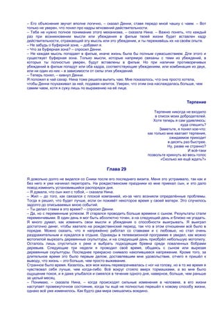 – Его объяснения звучат вполне логично, – сказал Денни, ставя передо мной чашку с чаем. – Вот
только не уверен, что понял про кадры мгновений действительности.
– Тебе не нужно полное понимание этого механизма, – сказала Нина. – Важно понять, что каждый
раз при возникновении мысли или убеждения в фильм твоей жизни будет вставлен кадр
действительности, отражающий эту мысль или это убеждение, и ты переживѐшь их на своѐм опыте.
– Не забудь о буферной зоне, – добавил я.
– Что за буферная зона? – спросил Денни.
– Не каждая мысль попадает в фильм, иначе жизнь была бы полным сумасшествием. Для этого и
существует буферная зона. Только мысли, которые напрямую связаны с теми из убеждений, в
которых ты полностью уверен, будут вставлены в фильм. Но при наличии противоречивых
убеждений в фильм попадут или оба кадра, соответствующие убеждениям, или комбинация из двух,
или ни один из них – в зависимости от силы этих убеждений.
– Теперь понял, – кивнул Денни.
Я положил в чай сахар. Нина тоже решила выпить чаю. Мне показалось, что она просто хотела,
чтобы Денни поухаживал за ней, подавая напиток. Уверен, что этим она наслаждалась больше, чем
самим чаем, хотя я сужу лишь по выражению на еѐ лице.


                                                                                       Терпение

                                                                     Терпение никогда не входило
                                                                      в список моих добродетелей.
                                                                    Хотя теперь я сам удивляюсь:
                                                                                     куда спешить?
                                                                         Заметьте, я понял кое-что:
                                                                 как только мне хватает терпения,
                                                                              ожидаемое приходит
                                                                             в десять раз быстрее.
                                                                             Ну, разве не странно?
                                                                                         И всѐ-таки
                                                                 позвольте крикнуть во весь голос
                                                                         «Сколько же ещѐ ждать?»

                                           Глава 29

Я довольно долго не виделся со Сники после его последнего визита. Меня это устраивало, так как и
без него я уже начинал перегорать. На рождественские праздники ко мне приехал сын, и это дало
повод изменить установившийся распорядок дня.
– Я думала, что сын жил с тобой, – сказала Нина.
– Жил – до того, как связался с плохой компанией, из-за чего возникли определѐнные проблемы.
Тогда я решил, что будет лучше, если он поживѐт некоторое время у своей матери. Это случилось
задолго до описываемых мною событий.
– Ты делал ставки в это время? – спросил Денни.
– Да, но с переменным успехом. Я старался проводить больше времени с сыном. Результаты стали
переменчивыми. В один день я мог быть абсолютно точен, а на следующий день и близко не угадать.
Я много думал, как изменить свои мысли и убеждения о способности выигрывать. Я выиграл
достаточно денег, чтобы хватило на рождественский период, так что в этом отношении всѐ было в
порядке. Можно сказать, что я напряжѐнно работал со ставками и с любовью, но стал очень
раздражительным и нуждался в отдыхе. Однажды в телевизионной программе я увидел, как можно
мотопилой вырезать деревянные скульптуры, и на следующий день приобрѐл небольшую мотопилу.
Осталось лишь спуститься к реке и выбрать подходящие бревна среди поваленных бобрами
деревьев. Следующие три недели я проводил своѐ время, общаясь с сыном или вырезая
деревянные скульптуры. Последнее прекрасно снимало накопившееся напряжение. Кроме того, за
длительное время это было первым делом, доставлявшим мне удовольствие, отчего я пришѐл к
выводу, что жизнь – это больше, чем просто выживание.
Странное было время. Казалось, вся моя жизнь переворачивалась с ног на голову, но в то же время я
чувствовал себя лучше, чем когда-либо. Всѐ вокруг стояло вверх тормашками, а во мне было
ощущение покоя, и я даже улыбался и смеялся в течение одного дня, наверное, больше, чем раньше
за целый месяц.
– Понимаю, – сказала Нина, – когда происходят сильные изменения в человеке, в его жизни
наступает промежуточное состояние, когда ты ещѐ не полностью перешѐл к новому способу жизни,
однако всѐ уже изменилось. Как будто два мира смешались воедино.
 