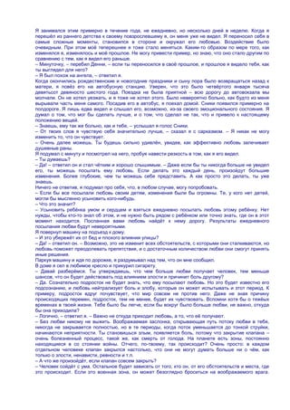 Я занимался этим примерно в течение года, не ежедневно, но несколько дней в неделю. Когда я
перешѐл из раннего детства к своему повзрослевшему я, он меня уже не видел. Я переносил себя в
самые сложные моменты, становился в стороне и окружал его любовью. Воздействие было
очевидным. При этом моѐ теперешнее я тоже стало меняться. Каким-то образом по мере того, как
изменялся я, изменялось и моѐ прошлое. Не могу привести пример, но знаю, что оно стало другим по
сравнению с тем, как я видел его раньше.
– Минуточку, – перебил Денни, – если ты переносился в своѐ прошлое, и прошлое я видело тебя, как
ты выглядел для него?
– Я был похож на ангела, – ответил я.
Когда окончились рождественские и новогодние праздники и сыну пора было возвращаться назад к
матери, я повѐз его на автобусную станцию. Уверен, что это было четвѐртого января тысяча
девятьсот девяносто шестого года. Поездка не была приятной – всю дорогу до автовокзала мы
молчали. Он не хотел уезжать, и я тоже не хотел этого. Было невероятно больно, как будто из меня
вырывали часть меня самого. Посадив его в автобус, я поехал домой. Сники появился примерно на
полдороге. Я лишь едва видел и слышал его, возможно, из-за своего эмоционального состояния. Я
думал о том, что мог бы сделать лучше, и о том, что сделал не так, что и привело к настоящему
положению вещей.
– Знаешь, ему так же больно, как и тебе, – услышал я голос Сники.
– От твоих слов я чувствую себя значительно лучше, – сказал я с сарказмом. – Я никак не могу
изменить то, что он чувствует.
– Очень далее можешь. Ты будешь сильно удивлѐн, увидев, как эффективно любовь залечивает
душевные раны.
Я подумал с минуту и посмотрел на него, пробуя навести резкость в том, как я его видел.
– Ты думаешь?
– Да! – ответил он и стал чѐтким и хорошо слышимым. – Даже если бы ты никогда больше не увидел
его, ты можешь посылать ему любовь. Если делать это каждый день, произойдут большие
изменения. Более глубокие, чем ты можешь себе представить. А как просто это делать, ты уже
знаешь.
Ничего не ответив, я подумал про себя, что, в любом случае, могу попробовать.
– Если бы все посылали любовь своим детям, изменения были бы огромны. Те, у кого нет детей,
могли бы мысленно усыновить кого-нибудь.
– Что это значит?
– Усыновить ребѐнка умом и сердцем и взяться ежедневно посылать любовь этому ребѐнку. Нет
нужды, чтобы кто-то знал об этом, и не нужно быть рядом с ребѐнком или точно знать, где он в этот
момент находится. Посланная вами любовь найдѐт к нему дорогу. Результаты ежедневного
посылания любви будут невероятными.
Я повернул машину на подъезд к дому.
– И это убережѐт их от бед и плохого влияния улицы?
– Да! – ответил он. – Возможно, это не изменит всех обстоятельств, с которыми они сталкиваются, но
любовь поможет преодолевать препятствия, и с достаточным количеством любви они смогут принять
иные решения.
Паркуя машину и идя по дорожке, я раздумывал над тем, что он мне сообщил.
В доме я сел в любимое кресло и прикурил сигарету.
– Давай разберѐмся. Ты утверждаешь, что чем больше любви получает человек, тем меньше
шансов, что он будет действовать под влиянием злости и причинит боль другому?
– Да. Сознательно подросток не будет знать, что ему посылают любовь. Но это будет известно его
подсознанию, и любовь нейтрализует боль и злобу, которые он может испытывать и этот период. К
примеру, подросток вдруг почувствует, что мир совсем не против него. Даже не зная причину
происходящих перемен, подросток, тем не менее, будет их чувствовать. Вспомни хотя бы о тяжѐых
временах в твоей жизни. Тебе было бы легче, если бы вокруг было больше любви, не важно, откуда
бы она приходила?
– Логично, – ответил я. – Важно не откуда приходит любовь, а то, что еѐ получают.
– Без любви никому не выжить. Воображаемая заслонка, открывающая путь потоку любви в тебя,
никогда не закрывается полностью, но в те периоды, когда поток уменьшается до тонкой струйки,
начинаются неприятности. Ты становишься злым, появляется боль, потому что закрытие клапана –
очень болезненный процесс, такой же, как смерть от голода. На планете есть зоны, постоянно
находящиеся в со стоянии войны. Отчего, по-твоему, так происходит? Очень просто: в каждом
отдельном человеке клапан закрылся настолько, что они не могут думать больше ни о чѐм, как
только о злости, ненависти, ревности и т.п.
– А что же произойдѐт, если клапан совсем закрыть?
– Человек сойдѐт с ума. Остальное будет зависеть от того, кто он, от его обстоятельств и места, где
это происходит. Если это военная зона, он может безоглядно броситься на воображаемого врага.
 