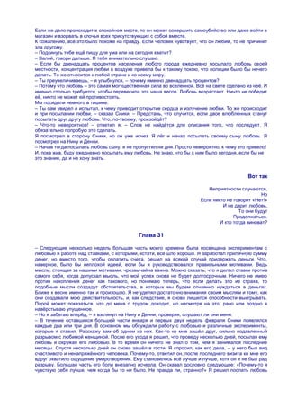 Если же дело происходит в спокойном месте, то он может совершить самоубийство или даже войти в
магазин и взорвать в клочья всех присутствующих с собой вместе.
К сожалению, всѐ это было похоже на правду. Если человек чувствует, что он любим, то не причинит
зла другому.
– Подкинуть тебе ещѐ пищу для ума или на сегодня хватит?
– Валяй, говори дальше. Я тебя внимательно слушаю.
– Если бы двенадцать процентов населения любого города ежедневно посылало любовь своей
местности, концентрация любви в воздухе привела бы к такому покою, что полиции было бы нечего
делать. То же относится к любой стране и ко всему миру.
– Ты преувеличиваешь, – я улыбнулся, – почему именно двенадцать процентов?
– Потому что любовь – это самая могущественная сила во вселенной. Всѐ на свете сделано из неѐ. И
именно столько требуется, чтобы перевесила эта чаша весов. Любовь возрастает. Ничто не победит
еѐ, ничто не может ей противостоять.
Мы посидели немного в тишине.
– Ты сам увидел и испытал, к чему приводит открытие сердца и излучение любви. То же происходит
и при посылании любви, – сказал Сники. – Представь, что случится, если двое влюблѐнных станут
посылать друг другу любовь. Что, по-твоему, произойдѐт?
– Что-то невероятное! – ответил я. – Слов не найдѐтся для описания того, что последует. Я
обязательно попробую это сделать.
Я посмотрел в сторону Сники, но он уже исчез. Я лѐг и начал посылать своему сыну любовь. Я
посмотрел на Нину и Денни.
– Начав тогда посылать любовь сыну, я не пропустил ни дня. Просто невероятно, к чему это привело!
И, пока жив, буду ежедневно посылать ему любовь. Не знаю, что бы с ним было сегодня, если бы не
это знание, да и не хочу знать.


                                                                                        Вот так

                                                                        Неприятности случаются,
                                                                                               Но
                                                                     Если никто не говорит «Нет!»
                                                                              И не дарит любовь,
                                                                                     То они будут
                                                                                   Продолжаться.
                                                                             И кто тогда виноват?

                                           Глава 31

– Следующие несколько недель большая часть моего времени была посвящена экспериментам с
любовью и работе над ставками, с которыми, кстати, всѐ шло хорошо. Я заработал приличную сумму
денег, но вместо того, чтобы оплатить счета, решил на всякий случай придержать деньги. Что,
наверное, было бы неплохой идеей, если бы я руководствовался правильными мотивами. Ведь
мысль, стоящая за нашими мотивами, чрезвычайна важна. Можно сказать, что я делал ставки против
самого себя, когда допускал мысль, что мой успех снова не будет долгосрочным. Ничего не имею
против накопления денег как такового, но понимаю теперь, что если делать это из страха, то
подобные мысли создадут обстоятельства, в которых мы будем отчаянно нуждаться в деньгах.
Ближе к весне именно так и произошло. Я не уделял достаточно внимания своим мыслям и тому, как
они создавали мою действительность, и, как следствие, я снова лишился способности выигрывать.
Порой может показаться, что до меня с трудом доходит, но несмотря на это, рано или поздно я
навѐрстываю упущенное.
– Но я забегаю вперѐд, – я взглянул на Нину и Денни, проверяя, слушают ли они меня.
– В течение оставшихся большей части января и первых двух недель февраля Сники появлялся
каждые два или три дня. В основном мы обсуждали работу с любовью и различные эксперименты,
которые я ставил. Расскажу вам об одном из них. Как-то ко мне зашѐл друг, сильно подавленный
разрывом с любимой женщиной. После его ухода я решил, что проведу несколько дней, посылая ему
любовь и окружая его любовью. В то время он ничего не знал о том, чем я занимался последние
месяцы. Спустя несколько дней он снова зашѐл в гости. Я спросил, как его дела, – у него был вид
счастливого и ненапряжѐнного человека. Почему-то, ответил он, после последнего визита ко мне его
вдруг охватило ощущение умиротворения. Ему становилось всѐ лучше и лучше, хотя он и не был рад
разрыву. Большая часть его боли внезапно исчезла. Он сказал дословно следующее: «Почему-то я
чувствую себя лучше, чем когда бы то ни было. Не правда ли, странно?» Я решил послать любовь
 