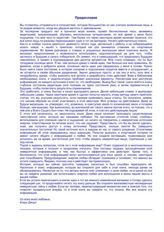 Предисловие

Вы готовитесь отправиться в путешествие, которое большинство из нас считало возможным лишь в
те редкие моменты, когда мы дерзали мечтать о невозможном.
За последние тридцать лет я прочитал море книжек, провѐл бесчисленные часы, занимаясь
медитацией, визуализацией, обучаясь внетелесным путешествиям, но всѐ время у меня было
ощущение, что мне чего-то недостаѐт. Тем более что через некоторое время начинает казаться, что
все книги лишь по-разному пересказывают один и тот же материал. Ничего действительно нового.
Как-то в ноябре тысяча девятьсот девяносто пятого года, уволенный с работы и не собирающийся
искать новую, я зашѐл к приятелю, который как раз занимался ставками на спортивные
соревнования. Во время разговора о ставках и упущенных выигрышах меня посетила мысль. Я
высказал предположение о возможности использовать подсознательный ум для того, чтобы
заглянуть в будущее и узнать победителя. Он заявил, что я сумасшедший, что предсказать будущее
невозможно, и привѐл в подтверждение два десятка аргументов. Мне стало очевидно, что он был
тугодумом похлеще меня. Я же, чем дольше думал о своей идее, тем больше она мне нравилась. Ко
времени, когда я добрался домой, основные черты идеи уже оформились у меня в голове. Нужно
было найти такое состояние, в котором сознание и подсознание сходятся вместе и сотрудничают, а
не остаются в своѐм обычном разделении. Звучит довольно просто, и так оно и есть, хоть мне и
понадобилось время, чтобы выяснить все детали и разработать план действий. Взяв в библиотеке
необходимые книги, я неделю-вторую пробовал различные варианты. Рассмотрев всю доступную
информацию, из каждого источника я взял то, что необходимо. Вывод был такой: нужно войти в очень
глубокое состояние медитации (или похожее на транс состояние ума), а затем переместиться в
будущее, чтобы посмотреть результаты соревнований.
Это сработало, и очень быстро я начал выигрывать деньги. Делая небольшие ставки, я выигрывал
небольшие суммы. Через некоторое время я сделал попытку научить этому методу своего приятеля,
считая, что мы улучшим результаты, если сможем сравнивать наши ответы. Он испугался, заявив,
что никоим образом не хочет участвовать в этой авантюре. Мои уговоры не действовали. Даже не
будучи верующим, он утверждал, что, возможно, я преступаю какой-то космический закон и потеряю
больше, чем выиграю. Как выяснилось, во вселенной нет такого закона против этого, но похоже, что у
неѐ или у Всего Сущего был план. Не подозревая об этом, я стал его действующим лицом.
С этого всѐ начиналось, но закончилось иным. Даже наука начинает признавать существование
таинственной силы, которую мы называем любовью. На протяжении столетий слово «любовь»
использовали для описания чувств и ощущений, но ничего не говорилось о невероятном источнике
энергии, ответственном за питание всего, что нас окружает. Представьте, что бы вы могли сделать,
зная, как получить доступ к этому источнику! Представьте, сколько смогли бы совершить
значительных поступков! Но такой источник есть в каждом из нас от самого рождения. Столетиями
информация об этом передавалась лишь единицам. Попытки выиграть в спортивной лотерее не
имеют ничего общего с информацией о любви. Но они создали мотивацию, позволившую мне
успокоить ум на время, достаточное для того, чтобы увидеть невероятные вещи, спрятанные у нас
под носом.
Порой я задаюсь вопросом, готов ли к этой информации мир? Ответ содержится в многочисленных
письмах, которые я получил и продолжаю получать. Они посланы людьми, восхищѐнными этой
невероятной информацией, и тем, как быстро и эффективно она действует. Кроме того, я
беспокоился, что этой информацией могут воспользоваться для злых целей, и, похоже, некоторые
уже попробовали. Предупреждение: энергия любви обладает сознанием и понимает, что именно вы
хотите совершить. Видимо, поэтому она и действует так превосходно.
История, которую вы сейчас прочтѐте, правдива, насколько я был способен пересказать еѐ.
Насколько я знаю, информация, которую вы откроете для себя в этой книге, никогда ранее не
обнародовалась. Несмотря на то, что авторы многих книг упоминают о силе любви, ни в одной из них
вы не найдѐте указаний, как использовать энергию любви для воплощения в жизнь вашей мечты и
вашей любви.
Если вы устали перечитывать в книгах один и тот же немного изменѐнный материал и готовы сделать
следующий шаг, то продолжайте читать эту книгу дальше. Вы откроете малоизвестную неожиданную
невероятную тайну о любви. Если вы человек, перелистывающий множество книг в поисках того, что
позволит продвинуться вперѐд, то в этой книге вы найдѐте то, что искали. Мы все искали эту
информацию.

Со всей моей любовью,
Клаус Джоул
 