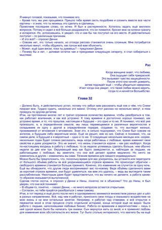 Я кивнул головой, показывая, что понимаю его.
– Кроме того, мы уже прощаемся. Пришло тебе время сесть поудобнее и сложить вместе все части
картины – я знаю, что ты можешь это сделать и сделаешь.
Промолвив последнее слово, он исчез. Я был в растерянности. Хотелось задать ещѐ миллион
вопросов. Потому я сидел и всѐ больше раздражался, что он появился, бросил мне на колени гранату
и испарился. Но, успокоившись, я увидел, что и сам бы так поступил на его месте. И действительно
поступал – по различным причинам.
– И это всѐ? – спросил Денни.
– Совсем нет, это только начало, но отсюда рассказ становится очень сложным. Мне потребуется
несколько минут, чтобы обдумать, как лучше всѐ вам объяснить.
– Может, ещѐ один виски, пока ты думаешь? – предложил Денни.
– Почему бы и нет, – допивая остаток чая и прикуривая следующую сигарету, я стал собираться с
мыслями.


                                                                                             Раз

                                                                Когда женщина знает, что любима,
                                                                    Она ощущает себя прекрасной.
                                                             Это вызывает чувство защищѐнности.
                                                                 После этого она начнѐт доверять,
                                                затем подождѐт ещѐ – чтобы убедиться наверняка.
                                            И вот когда она увидит, что твоей любви можно верить,
                                                                  тогда-то и начнѐтся Волшебство.

                                           Глава 32

– Должно быть, я действительно устал, потому что забыл вам рассказать ещѐ кое о чѐм, что Сники
показал мне. Трудно судить, насколько это важно. Отложу этот рассказ на несколько минут, а пока
пройдусь по другим деталям.
Итак, на протяжении многих лет я тратил огромное количество времени, чтобы разобраться в том,
как работает вселенная, и как всѐ устроено. К тому времени я достаточно хорошо понимал, как
устроено время, и то, что прошлое, настоящее и будущее – это одно и то же. Я понимал, что всѐ уже
произошло, и, в определѐнном смысле, мы лишь перемещаемся в различных вероятностях и
складываем их одну с другой в определѐнном порядке, создавая то, что выглядит жизнью,
проживаемой от мгновения к мгновению. Зная это, я сильно подозревал, что Сники был совсем не
ангелом, а будущим либо вероятным мною. Ещѐ не решил, кем из них. Сейчас я понимаю, что, на
самом деле, я будущий и я вероятный – одно и то же. О следующих нескольких месяцах или, скорее,
нескольких годах будет сложно рассказать, ведь когда работаешь с любовью, время изменяет свои
свойства и даже ускоряется. Это не значит, что жизнь становится короче – как раз наоборот. Когда
по-настоящему входишь в работу с любовью, то за неделю успеваешь сделать больше, чем обычно
недели за две или три. Окружающий мир как будто замедляется, и, наблюдая за людьми, не
работающими с любовью, вы заметите, что они всѐ делают крайне медленно. Но ничто не
изменилось в других – изменились вы сами. Течение времени для каждого индивидуально.
Можно было бы предположить, что, поскольку время для вас ускорилось, вы устанете или перегорите
от большого объѐма работы за всѐ укорачивающийся отрезок времени. Но происходит обратное –
свободного времени становится больше прежнего. Конечно, это изменение не случится за одну ночь.
Ещѐ вы обнаружите, что другие люди воспринимают вас по-новому. Видя объѐмы сделанного вами
за короткий отрезок времени, они будут удивляться, как вам это удалось, – ведь вы выглядите таким
расслабленным. Некоторым даже будет представляться, что вы ничего не делаете, а работа каким-
то образом оказывается выполненной.
Сделав глоток скотча, я спросил у Денни и Нины, понятно ли я объясняю? Что до Нины, я был
уверен, что она всѐ понимает.
– В общем-то, понятно, – сказал Денни, – но много вопросов остаются открытыми.
– Согласен, но тебе придѐтся разобраться с ними самому.
Итак, в тот период и ещѐ долго после него я одновременно занимался множеством разных дел и шѐл
в разных направлениях. Всѐ, над чем я работал, приносило свои плоды и оказывало воздействие на
мою жизнь и на мои остальные занятия. Например, я работал над ставками, и всѐ открытое и
пережитое мной в этом процессе стало отдельной историей, конца которой ещѐ не видно. Была
работа с людьми, наполнявшими любовью бизнес. Работа со временем и вероятностями – лишь о
ней одной можно было бы написать три книжки. Сын вернулся жить со мной, и я применял любовь
для изменения всех обстоятельств его жизни. Тут было столько интересного, что хватило бы на ещѐ
 