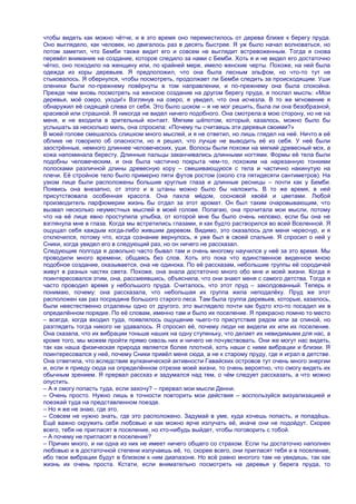 чтобы видеть как можно чѐтче, и в это время оно переместилось от дерева ближе к берегу пруда.
Оно выглядело, как человек, но двигалось раз в десять быстрее. Я уж было начал волноваться, но
потом заметил, что Бемби также видит его и совсем не выглядит встревоженным. Тогда я снова
перевѐл внимание на создание, которое следило за нами с Бемби. Хоть я и не видел его достаточно
чѐтко, оно походило на женщину или, по крайней мере, имело женские черты. Похоже, на ней была
одежда из коры деревьев. Я предположил, что она была лесным эльфом, но что-то тут не
стыковалось. Я обернулся, чтобы посмотреть, продолжает ли Бемби следить за происходящим. Уши
оленихи были по-прежнему повѐрнуты в том направлении, и по-прежнему она была спокойна.
Прежде чем вновь посмотреть на женское создание на другом берегу пруда, я послал мысль: «Мои
деревья, моѐ озеро, уходи!» Взглянув на озеро, я увидел, что она исчезла. В то же мгновение я
обнаружил еѐ сидящей слева от себя. Это было шоком – я не мог решить, была ли она безобразной,
красивой или страшной. Я никогда не видел ничего подобного. Она смотрела в мою сторону, но не на
меня, и не входила в зрительный контакт. Мягким шѐпотом, который, казалось, можно было бы
услышать за несколько миль, она спросила: «Почему ты считаешь эти деревья своими?»
В моей голове смешалось слишком много мыслей, и я не ответил, но лишь глядел на неѐ. Ничто в еѐ
облике не говорило об опасности, но я решил, что лучше не выводить еѐ из себя. У неѐ были
заострѐнные, немного длиннее человеческих, уши. Волосы были похожи на мягкий древесный мох, а
кожа напоминала бересту. Длинные пальцы заканчивались длинными ногтями. Формы еѐ тела были
подобны человеческим, и она была частично покрыта чем-то, похожим на нарезанную тонкими
полосками различной длины древесную кору – свешивающуюся с тела и частично накинутую на
плечи. Еѐ стройное тело было примерно пяти футов ростом (около ста пятидесяти сантиметров). На
узком лице были расположены большие круглые глаза и длинные ресницы – почти как у Бемби.
Появись она внезапно, от этого и в штаны можно было бы наложить. В то же время, в ней
присутствовала особенная красота. Она пахла мѐдом, сосновой хвоѐй и цветами. Любой
производитель парфюмерии жизнь бы отдал за этот аромат. Он был таким очаровывающим, что
вызвал несколько неуместных мыслей в моей голове. Полагаю, она прочитала мои мысли, потому
что на еѐ лице явно проступила улыбка, от которой мне бы было очень неловко, если бы она не
взглянула мне в глаза. Когда мы встретились глазами, я как будто растворился во всей Вселенной. Я
ощущал себя каждым когда-либо жившим деревом. Видимо, это оказалось для меня чересчур, и я
отключился, потому что, когда сознание вернулось, я уже был в своей спальне. Я спросил о ней у
Сники, когда увидел его в следующий раз, но он ничего не рассказал.
Следующие полгода я довольно часто бывал там и очень многому научился у неѐ за это время. Мы
проводили много времени, общаясь без слов. Хоть это пока что единственное виденное мною
подобное создание, оказывается, она не одинока. По еѐ рассказам, небольшие группы еѐ сородичей
живут в разных частях света. Похоже, она знала достаточно много обо мне и моей жизни. Когда я
поинтересовался этим, она, рассмеявшись, объяснила, что они знают меня с самого детства. Тогда я
часто проводил время у небольшого пруда. Считалось, что этот пруд – заколдованный. Теперь я
понимаю, почему: она рассказала, что небольшая их группа жила неподалѐку. Пруд же этот
расположен как раз посредине большого старого леса. Там была группа деревьев, которые, казалось,
были неестественно отдалены одно от другого, это выглядело почти как будто кто-то посадил их в
определѐнном порядке. По еѐ словам, именно там и было их поселение. Я прекрасно помню то место
– всегда, когда входил туда, появлялось ощущение чьего-то присутствия рядом или за спиной, но
разглядеть тогда никого не удавалось. Я спросил еѐ, почему люди не видели их или их поселение.
Она сказала, что их вибрации тоньше наших на одну ступеньку, что делает их невидимыми для нас, а
кроме того, мы можем пройти прямо сквозь них и ничего не почувствовать. Они же могут нас видеть,
так как наша физическая природа является более плотной, хоть наши с ними вибрации и близки. Я
поинтересовался у неѐ, почему Сники привѐл меня сюда, а не к старому пруду, где я играл в детстве.
Она ответила, что вследствие вулканической активности Гавайских островов тут очень много энергии
и, если я приеду сюда на определѐнном отрезке моей жизни, то очень вероятно, что смогу видеть их
обычным зрением. Я прервал рассказ и задумался над тем, о чѐм следует рассказать, а что можно
опустить.
– А я смогу попасть туда, если захочу? – прервал мои мысли Денни.
– Очень просто. Нужно лишь в точности повторить мои действия – воспользуйся визуализацией и
поезжай туда на представленном поезде.
– Но я же не знаю, где это.
– Совсем не нужно знать, где это расположено. Задумай в уме, куда хочешь попасть, и попадѐшь.
Ещѐ важно окружить себя любовью и как можно ярче излучать еѐ, иначе они не подойдут. Скорее
всего, тебя не пригласят в поселение, но кто-нибудь выйдет, чтобы поговорить с тобой.
– А почему не пригласят в поселение?
– Причин много, и ни одна из них не имеет ничего общего со страхом. Если ты достаточно наполнен
любовью и в достаточной степени излучаешь еѐ, то, скорее всего, они пригласят тебя и в поселение,
ибо твои вибрации будут в близком к ним диапазоне. Но всѐ равно многого там не увидишь, так как
жизнь их очень проста. Кстати, если внимательно посмотреть на деревья у берега пруда, то
 