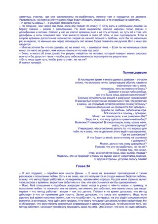 заметишь участок, где они расположены по-особенному, именно там и находится их деревня.
Удивительно, но именно этот участок люди будут обходить стороной, а то и вообще не замечать.
– И когда ты едешь? – с улыбкой спросила Нина.
– Не позднее, чем через два года, если всѐ пойдет по плану. Я хочу жить в небольшом домике на
берегу океана – рядом с дельфинами. По всей видимости, лесной народец тесно связан с
дельфинами и китами. Сейчас у нас не хватит времени ещѐ и на эту историю, но суть еѐ в том, что
дельфины и киты покидают нас. Уже какое-то время я знал об этом, и она подтвердила. Если в
скором времени достаточное количество людей не начнѐт посылать любовь, хотя бы по несколько
раз в неделю, то меньше чем через пятнадцать лет можно будет помахать им ручкой. Вот к чему это
сводится.
– Многие хотели бы что-то сделать, но не знают что, – заметила Нина. – Если ты не напишешь свою
книгу, то никто не узнает, чем можно помочь и что нам под силу.
– Знаю, я много об этом думал. Не уверен, найдѐтся ли человек, который поверит моему рассказу
или хотя бы допустит такое – чтобы дать себе возможность посмотреть на результаты.
– Есть лишь один путь, чтобы узнать ответ, не так ли?
Я кивнул головой.


                                                                                Полное доверие

                                            В последнее время я много думал о доверии – отчасти
                                          оттого, что всплыло нечто, затронувшее обычно надѐжно
                                                                            спрятанную часть меня.
                                                               Интересно, чего же именно я боюсь?
                                                                     Доверял я когда-либо вообще,
                                                           или это была лишь временная иллюзия?
                                            Сколько изумительных вещей я разрушил недоверием!
                                         Я всегда был в состоянии справиться с тем, что встречал
                                           в жизни, но открытым остаѐтся вопрос почему я боюсь?
                                                   Никакие отношения не сохранятся без доверия –
                                                               дружба ли, любовь, работа или игра.
                                                                 Всѐ сводится к одному – доверию.
                                                        Может, на самом деле, я не доверяю себе?
                                                   Верю ли я, что могу сделать правильный выбор?
                                         Возможно? Наверное? В конце концов, кому, кроме меня,
                                                                        знать, что для меня лучше?
                                            Утверждают, что эгоистично делать то, что хорошо для
                                        тебя; но я знаю, что не делание этого ведѐт к разрушению.
                                                                                Где же равновесие?
                                                    И что будет со мной, если я плюну на сомнения
                                                                                       и доверюсь?
                                                              Может, дело в том, кому довериться?
                                                          Похоже, что это не сработало, не так ли?
                                                                            Я снова там, где начал.
                                                     Итак, мне остаѐтся лишь один выбор, правда?
                            Надеюсь, это не приведѐт к таким же мукам, как от недостатка доверия.
                                                          С другой стороны, уступаю дорогу дамам!

                                           Глава 34

– Я вот подумал, – перебил мои мысли Денни. – У меня не возникает противоречий с твоим
рассказом о посылании любви. Хоть я не знаю, как это получается и откуда именно берѐтся любовь,
я вижу, что метод будет работать и, по-видимому, чрезвычайно хорошо. Но для меня странно звучит
твой рассказ о времени, вероятных событиях и о том, что всѐ случается как бы одновременно.
– Ясно. Моѐ отношение к подобным вопросам такое: когда я узнаю о чѐм-то новом, к примеру, о
посылании любви, то поначалу мне не важно, как именно это работает, мне важны лишь две вещи:
первая – что метод работает, вторая – как это делать. Потому я на время допускаю, что метод
действует и что он применим для того-то. Затем допускаю, что смогу его применить. Ведь если
уделить всѐ время попыткам понять, как что-то работает, то, во-первых, на это уйдѐт слишком много
времени, а во-вторых, пока идѐт этот процесс, я не смогу пользоваться результатами найденного. Но
я обнаружил, что если просто довериться информации и двинуться дальше, то объяснения того, как
метод работает, начинают понемногу приходить сами по себе. Это значит, что мне не надо забивать
 