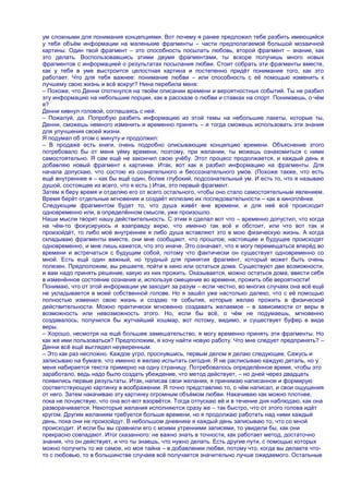ум сложными для понимания концепциями. Вот почему я ранее предложил тебе разбить имеющийся
у тебя объѐм информации на маленькие фрагменты – части предполагаемой большой мозаичной
картины. Один твой фрагмент – это способность посылать любовь, второй фрагмент – знание, как
это делать. Воспользовавшись этими двумя фрагментами, ты вскоре получишь много новых
фрагментов с информацией о результатах посылания любви. Стоит собрать эти фрагменты вместе,
как у тебя в уме выстроится целостная картина и постепенно придѐт понимание того, как это
работает. Что для тебя важнее: понимание любви – или способность с еѐ помощью изменить к
лучшему свою жизнь и всѐ вокруг? Нина перебила меня:
– Похоже, что Денни споткнулся на твоѐм описании времени и вероятностных событий. Ты не разбил
эту информацию на небольшие порции, как в рассказе о любви и ставках на спорт. Понимаешь, о чѐм
я?
Денни кивнул головой, соглашаясь с ней.
– Пожалуй, да. Попробую разбить информацию из этой темы на небольшие пакеты, которые ты,
Денни, сможешь немного изменить и временно принять – и тогда сможешь использовать эти знания
для улучшения своей жизни.
Я подумал об этом с минуту и продолжил:
– В продаже есть книги, очень подробно описывающие концепцию времени. Объяснение этого
потребовало бы от меня уйму времени, поэтому, при желании, ты можешь ознакомиться с ними
самостоятельно. Я сам ещѐ не закончил свою учѐбу. Этот процесс продолжается, и каждый день я
добавляю новый фрагмент к картинке. Итак, вот как я разбил информацию на фрагменты. Для
начала допускаю, что состою из сознательного и бессознательного умов. (Похоже также, что есть
ещѐ внутреннее я – как бы ещѐ один, более глубокий, подсознательный ум. И есть то, что я называю
душой, состоящее из всего, что я есть.) Итак, это первый фрагмент.
Затем я беру время и отделяю его от всего остального, чтобы оно стало самостоятельным явлением.
Время берѐт отдельные мгновения и создаѐт иллюзию их последовательности – как в киноплѐнке.
Следующим фрагментом будет то, что душа живѐт вне времени, и для неѐ всѐ происходит
одновременно или, в определѐнном смысле, уже произошло.
Наши мысли творят нашу действительность. С этим я сделал вот что – временно допустил, что когда
на чѐм-то фокусируюсь и взаправду верю, что именно так всѐ и обстоит, или что вот так и
произойдѐт, то либо моѐ внутреннее я либо душа вставляют это в мою физическую жизнь. А когда
складываю фрагменты вместе, они мне сообщают, что прошлое, настоящее и будущее происходят
одновременно, и мне лишь кажется, что это иначе. Это означает, что я могу перемещаться вперѐд во
времени и встречаться с будущим собой, потому что фактически он существует одновременно со
мной. Есть ещѐ один важный, но трудный для принятия фрагмент, который может быть очень
полезен. Предположим, вы решаете, пойти в кино или остаться дома. Существуют две возможности,
и вам надо принять решение, какую из них прожить. Оказывается, можно остаться дома, ввести себя
в изменѐнное состояние сознания и, используя смещение во времени, прожить обе вероятности!
Понимаю, что от этой информации ум заходит за разум – если честно, во многих случаях она всѐ ещѐ
не укладывается в моей собственной голове. Но я зашѐл уже настолько далеко, что с еѐ помощью
полностью изменил свою жизнь и создаю те события, которые желаю прожить в физической
действительности. Можно практически мгновенно создавать желаемое – в зависимости от веры в
возможность или невозможность этого. Но, если бы всѐ, о чѐм не подумаешь, мгновенно
создавалось, получился бы жутчайший кошмар, вот потому, видимо, и существует буфер в виде
веры.
– Хорошо, несмотря на ещѐ большее замешательство, я могу временно принять эти фрагменты. Но
как же ими пользоваться? Предположим, я хочу найти новую работу. Что мне следует предпринять? –
Денни всѐ ещѐ выглядел неуверенным.
– Это как раз несложно. Каждое утро, проснувшись, первым делом я делаю следующее. Сажусь и
записываю на бумаге, что именно я желаю испытать сегодня. Я не расписываю каждую деталь, но у
меня набирается текста примерно на одну страницу. Потребовалось определѐнное время, чтобы это
заработало, ведь надо было создать убеждение, что метод действует, – но дней через двадцать
появились первые результаты. Итак, написав свои желания, я принимаю написанное и формирую
соответствующую картинку в воображении. Я точно представляю то, о чѐм написал, и свои ощущения
от него. Затем накачиваю эту картинку огромным объѐмом любви. Накачиваю как можно плотнее,
пока не почувствую, что она вот-вот взорвѐтся. Тогда отпускаю еѐ и в течение дня наблюдаю, как она
разворачивается. Некоторые желания исполняются сразу же – так быстро, что от этого голова идѐт
кругом. Другим желаниям требуется больше времени, но я продолжаю работать над ними каждый
день, пока они не произойдут. В небольшом дневнике я каждый день записываю то, что со мной
происходит. И если бы вы сравнили его с моими утренними записями, то увидели бы, как они
прекрасно совпадают. Итог сказанного: не важно знать в точности, как работает метод, достаточно
знания, что он действует, и что ты знаешь, что нужно делать. Есть другие пути, с помощью которых
можно получить то же самое, но моя тайна – в добавлении любви, потому что, когда вы делаете что-
то с любовью, то в большинстве случаев всѐ получается значительно лучше ожидаемого. Остальные
 