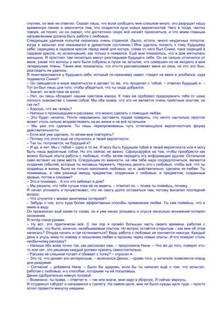 спутник, он мне не ответил. Сказал лишь, что если сообщить мне слишком много, это разрушит нашу
временную линию и закончится тем, что создастся куча новых вероятностей. Чего я тогда, честно
говоря, не понял, но он сказал, что достаточно скоро всѐ начнѐт проясняться, и что моим главным
направлением должна быть работа с любовью.
Следующая удачная попытка оказалась очень странной. (Было, кстати, много неудачных попыток,
когда я засыпал или оказывался в дремотном состоянии.) Мне удалось попасть к тому будущему
себе, сидящему в садовом кресле перед ямой для костра, слева от него был Сники, тоже сидящий в
садовом кресле, но исчезнувший, как только я появился. Ещѐ мне показалось, что в дом метнулась
женщина. Я простоял там несколько минут разглядывая будущего себя. Он не сильно отличался от
меня, разве что волосы у него были собраны в пучок на затылке, что совершен но не входило в мои
теперешние планы. Также мне показалось, что кто-то рассматривает меня из окна, но кто это был,
разглядеть не удалось.
Я поинтересовался у будущего себя, который по-прежнему сидел, глядел на меня и улыбался, куда
подевался Сники?
– Он смещается в иные вероятности и делает то же, что проделал с тобой, – ответил будущий я. –
Тут он был лишь для того, чтобы убедиться, что ты сюда добрался.
– Значит, он всѐ-таки не ангел.
– Нет, он лишь обладает нашим чувством юмора. К тому же пробовал предохранить тебя от шока
полного знакомства с самим собой. Мы оба знаем, что это не является очень приятным опытом, не
так ли?
– Хорошо, что же теперь?
– Напиши о происшедшем и расскажи, что можно сделать с помощью любви.
– Это будет нелегко. Почти невозможно заставить людей поверить, что нечто настолько простое
может столь сильно воздействовать на их жизни и на всѐ остальное.
– Мы уже это сделали. Ты лишь перепроживаешь чуть отличающуюся вероятностную форму
действительности.
– Если всѐ уже сделано, то зачем мне повторять?
– Потому что этого ещѐ не случилось в твоей вероятности.
– Так ты, получается, не будущий я?
– И да, и нет. Мы с тобой – одно и то же. Я могу быть будущим тобой в твоей вероятности или я могу
быть лишь вероятным тобой. Но это сейчас не важно. Сфокусируйся на том, чтобы приобрести как
можно больше опыта работы с любовью, чтобы затем передать эту информацию другим. Остальное
само встанет на свои места. Следующим по важности, на чѐм тебе надо сосредоточиться, является
создание событий, которые ты желаешь пережить. Научись делать это с любовью, чтобы всѐ, что ты
создаѐшь в жизни, было не только наполнено любовью, но и, действительно, сделано из любви. Ты
понимаешь, в чѐм разница между предметом, созданным с любовью, и предметом, созданным
кровью, потом и слезами?
– Это я понимаю... А кто это забежал в дом?
– Мы решили, что тебе лучше пока еѐ не видеть, – ответил он, – позже ты поймѐшь, почему.
Я начал уплывать и почувствовал, что не смогу долго оставаться там, потому выпалил последний
вопрос:
– Что случится с моими занятиями лотереей?
– Забудь о них, есть куда более эффективные способы применения любви. Ты сам поймѐшь, что я
имею в виду.
Он произносил ещѐ какие-то слова, но я уже начал уплывать и спустя несколько мгновений потерял
осознание.
Я потѐр глаза руками.
– Ну вот, это практически всѐ. С тех пор я провѐл большую часть своего времени, работая с
любовью, что было, конечно, незабываемым опытом. Но вопрос остаѐтся открытым – как мне об этом
написать? Откуда начать и где остановиться? Ведь работа с любовью не кончается никогда. Каждый
день я учусь чему-то новому и посылании любви и прохожу через новые опыты. И кто поверит столь
необычному рассказу?
– Напиши обо всѐм точно так, как рассказал нам, – предложила Нина. – Что же до того, поверит кто-
то или нет, это решение каждый должен принять самостоятельно.
– Рассказ не слишком путает и сбивает с толку? – спросил я.
– Это то, что делает его интересным, – включился Денни, – кроме того, у читателя появляется повод
для раздумий.
– Согласна! – добавила Нина. – Было бы здорово, если бы ты написал ещѐ о том, что испытал,
работая с любовью, и о способах, которыми ты еѐ посылаешь.
Денни одобрительно кивнул головой.
– Возможно, ты права, – ответил я, – так или иначе, мне надо в уборную. Я сейчас вернусь.
Я отодвинул табурет и направился к туалету. На самом деле, мне не было нужды идти туда – просто
хотел провести минутку наедине.
 
