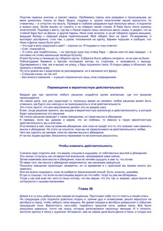 Опустив сиденье унитаза, я присел сверху. Пробиваясь сквозь мои раздумья о происшедшем, до
меня донеслись голоса из бара. Видно, подумал я, группа посетителей зашла пропустить по
стаканчику, – и отпустил эту мысль. Проведя в глубоких раздумьях ещѐ несколько минут, я поднялся
и вымыл руки. Затем вышел из туалета и не поверил своим глазам. В баре было около дюжины
посетителей. Подойдя к месту, где мы с Ниной сидели лишь несколько минут назад, я увидел, что за
стойкой бара был не Денни, а другой парень. Нина тоже исчезла, а на еѐ табурете сидела женщина,
ведущая беседу с сидящей рядом приятельницей. Мой табурет был не занят. По-видимому, я
выглядел растерянно, стоя там, с рукой, положенной на куртку. Бармен подошѐл и сообщил, что
Нине и Денни нужно было уйти.
– Что ещѐ я могу предложить вам? – спросил он. Я подумал и тихо ответил:
– Счѐт, пожалуйста.
– О счѐте уже позаботились, – он протянул руку под стойку бара. – Денни кое-что вам передал, – и
поставил на стойку маленькую зелѐную бутылку.
Я взял бутылку и лежащую на табурете куртку. Собрался было забрать сигареты, но их уже не было.
Поблагодарив бармена и бросив последний взгляд по сторонам, я направился к выходу.
Одновременно с тем, как я вышел на улицу, к бару подъехало такси. Я открыл дверь и объяснил, как
проехать к моему дому.
По пути домой мы с водителем не разговаривали, но я запомнил его фразу:
– Странная ночка, не так ли?
– Без всякого сомнения, – я решил ограничиться лишь этим утверждением.


                    Перемещение в вероятностную действительность

Каждый раз при принятии любого решения создаѐтся целая вселенная, где это решение
проигрывается.
На самом деле, она уже существует и, поскольку время не линейно, любое решение может быть
отменено, как будто оно никогда и не проигрывалось в этой действительности.
Это столь просто, что все неосознанно делают это на каждом шагу.
В миг, когда решение принято, мы входим в вероятностную вселенную и действительность, в которой
будет разыгрываться это решение.
Не только решения приводят к таким смещениям, но также мысли и убеждения.
К примеру, если мы думаем и верим, что не любимы, то именно в такую вероятностную
действительность мы и влетаем.
И останемся в ней, пока не изменим убеждения, или пока не придѐт кто-то, кто поможет нам изменить
мысли и убеждения. Но этого не случится, пока мы не переключимся на действительность любви.
Чего мы сделать не сможем, пока не сменим мысли и убеждения.
И так мы ходим кругами, бесконечно переживая те же конечные результаты.


                            Чтобы изменить действительность

Сначала надо отделить всѐ, что видим, слышим и ощущаем, от собственных мыслей и убеждений.
Это начнет отпускать нас из вероятной вселенной, проживаемой нами сейчас.
Затем изменяем свои мысли и убеждения, пока не начнѐм ошущать в уме то, что хотим.
По мере того, как мысли и убеждения закрепляются, мы начинаем смещаться.
Поначалу смещение происходит незаметно, но со временем и с практикой мы можем начать его
замечать.
Или же можно подождать, пока не изобретут механический способ. Если, конечно, доживѐм.
Я где-то слышал, что если по-настоящему верить во что-либо, тогда ты уже им обладаешь.
Тогда у нас всѐ ещѐ нет чего-то лишь потому, что мы верим, что это так; и, видимо, наши мысли не
согласуются с нашими желаниями.

                                           Глава 36

Домой я в ту ночь добрался уже совсем истощѐнным. Приготовил себе что-то поесть и пошѐл спать.
На следующее утро поднялся довольно поздно и, приняв душ и позавтракав, решил вернуться на
автобусе в город, чтобы забрать свою машину. Во время поездки в автобусе размышлял о событиях
прошедшей ночи. Вероятность чего-либо, подобного прошлой ночи, крайне мала. Всѐ было
разыграно идеально, почти как пьеса, которую репетировали несколько месяцев. И я попался,
заглотил крючок и леску с грузилом. Интересно, кем на самом деле были Денни и Нина, и откуда они
 
