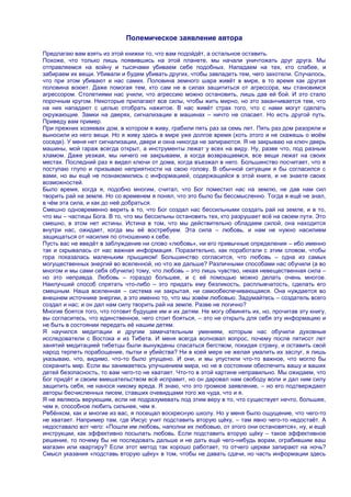 Полемическое заявление автора

Предлагаю вам взять из этой книжки то, что вам подойдѐт, а остальное оставить.
Похоже, что только лишь появившись на этой планете, мы начали уничтожать друг друга. Мы
отправляемся на войну и тысячами убиваем себе подобных. Нападаем на тех, кто слабее, и
забираем их вещи. Убивали и будем убивать других, чтобы завладеть тем, чего захотели. Случалось,
что при этом убивают и нас самих. Половина земного шара живѐт в мире, в то время как другая
половина воюет. Даже помогая тем, кто сам не в силах защититься от агрессора, мы становимся
агрессором. Столетиями нас учили, что агрессию можно остановить, лишь дав ей бой. И это стало
порочным кругом. Некоторые прилагают все силы, чтобы жить мирно, но это заканчивается тем, что
на них нападают с целью отобрать нажитое. В нас живѐт страх того, что с нами могут сделать
окружающие. Замки на дверях, сигнализации в машинах – ничто не спасает. Но есть другой путь.
Приведу вам пример.
При прежних хозяевах дом, в котором я живу, грабили пять раз за семь лет. Пять раз дом разоряли и
выносили из него вещи. Но я живу здесь в мире уже долгое время (хоть этого и не скажешь о моѐм
соседе). У меня нет сигнализации, двери и окна никогда не запираются. Я не закрываю на ключ дверь
машины, мой гараж всегда открыт, а инструменты лежат у всех на виду. Ну, разве что, под разным
хламом. Даже уезжая, мы ничего не закрываем, а когда возвращаемся, все вещи лежат на своих
местах. Последний раз я видел ключи от дома, когда въезжал в него. Большинство посчитает, что я
поступаю глупо и призываю неприятности на свою голову. В обычной ситуации я бы согласился с
вами, но вы ещѐ не познакомились с информацией, содержащейся в этой книге, и не знаете своих
возможностей.
Было время, когда я, подобно многим, считал, что Бог поместил нас на землю, не дав нам сил
творить рай на земле. Но со временем я понял, что это было бы бессмысленно. Тогда я ещѐ не знал,
в чѐм эта сила, и как до неѐ добраться.
Смешно одновременно верить в то, что Бог создал нас бессильными создать рай на земле, и в то,
что мы – частицы Бога. В то, что мы бессильны остановить тех, кто разрушает всѐ на своем пути. Это
смешно, в этом нет истины. Истина в том, что мы действительно обладаем силой, она находится
внутри нас, ожидает, когда мы еѐ востребуем. Эта сила – любовь, и нам не нужно насилием
защищаться от насилия по отношению к себе.
Пусть вас не введѐт в заблуждение ни слово «любовь», ни его привычные определения – ибо именно
так и скрывалась от нас важная информация. Поразительно, как поработали с этим словом, чтобы
гора показалась маленьким прыщиком! Большинство согласится, что любовь – одна из самых
могущественных энергий во вселенной, но что же дальше? Различными способами нас обучили (а во
многом и мы сами себя обучили) тому, что любовь – это лишь чувство, некая невещественная сила –
но это неправда. Любовь – гораздо большее, и с еѐ помощью можно делать очень многое.
Наилучший способ спрятать что-либо – это придать ему безликость, расплывчатость, сделать его
смешным. Наша вселенная – система ни закрытая, ни самообеспечивающаяся. Она нуждается во
внешнем источнике энергии, а это именно то, что мы зовѐм любовью. Задумайтесь – создатель всего
создал и нас; и он дал нам силу творить рай на земле. Разве не логично?
Многие боятся того, что готовит будущее им и их детям. Не могу обвинять их, но, прочитав эту книгу,
вы согласитесь, что единственное, чего стоит бояться, – это не открыть для себя эту информацию и
не быть в состоянии передать еѐ нашим детям.
Я научился медитации и другим замечательным умениям, которым нас обучили духовные
исследователи с Востока и из Тибета. И меня всегда волновал вопрос, почему после пятисот лет
занятий медитацией тибетцы были вынуждены спасаться бегством, покидая страну, и оставить свой
народ терпеть порабощение, пытки и убийства? Ни в коей мере не желая умалить их заслуг, я лишь
указываю, что, видимо, что-то было упущено. И они, и мы упустили что-то важное, что могло бы
сохранить мир. Если вы занимаетесь улучшением мира, но не в состоянии обеспечить вашу и ваших
детей безопасность, то вам чего-то не хватает. Что-то в этой картине неправильно. Мы ожидаем, что
Бог придѐт и своим вмешательством всѐ исправит, но он даровал нам свободу воли и дал ним силу
защитить себя, не нанося никому вреда. Я знаю, что это громкое заявление, – но его подтверждают
авторы бесчисленных писем, ставших очевидцами того же чуда, что и я.
Я не являюсь верующим, если не подразумевать под этим веру в то, что существует нечто, большее,
чем я, способное любить сильнее, чем я.
Ребѐнком, как и многие из вас, я посещал воскресную школу. Но у меня было ощущение, что чего-то
не хватает. Например там, где Иисус учит подставить вторую щѐку, – там явно чего-то недостаѐт. А
недоставало вот чего: «Пошли им любовь, наполни их любовью, от этого они остановятся», ну, и ещѐ
инструкции, как эффективно посылать любовь. Если подставить вторую щѐку – такое эффективное
решение, то почему бы не последовать дальше и не дать ещѐ чего-нибудь ворам, ограбившим ваш
магазин или квартиру? Если этот метод так хорошо работает, то отчего церкви запирают на ночь?
Смысл указания «подставь вторую щѐку» в том, чтобы не давать сдачи, но часть информации здесь
 