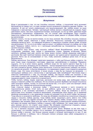 Послесловие
                                         (по желанию)

                              инструкции по посыланию любви

                                          Вступление

Когда я рассказываю о том, что мы способны посылать любовь, у слушателей часто возникает
беспокойство по поводу того, что один человек получит возможность управлять другими. Любовь – не
управляет. В ней нет ничего управляющего или манипулирующего. Да, любовь влияет на наше
поведение и самочувствие. Человек, чувствующий любовь внутри и окружѐнный ею снаружи, будет
действовать иначе, чем злой, подавленный человек, полагающий, что его не любят. Действия людей
разгневанных, опечаленных, подавленных, тех, кто считает себя нелюбимыми, будут отражать
недостаток любви в них. Наши действия, слова и мысли прямо зависят от объѐма любви, которым
мы располагаем.
Принято считать, что мы не многое можем, но это лишь иллюзия. Мы способны посылать огромные
объѐмы любви людям, животным и среде обитания. Результаты ошеломят вас! Прекрасным
примером являются дети – их поведение мгновенно и совершенно отражает объѐм любви, которым
они располагают. То, что кто-то их любит, ещѐ не значит, что ребѐнок получает эту любовь, вот в чѐм
дело! Прекрасно любить кого-то, но с настоящим волшебством вы познакомитесь тогда, когда
начнѐте посылать любовь.
Итак, остаѐтся лишь вопрос, кому посылать любовь? Всем! Возлюбленным, детям, друзьям,
сотрудникам, знакомым, мэру города и руководителю страны. Каждому встречному. Можно
наполнить любовью свой дом, укутать ею город, можно послать любовь домашним животным и
растениям. Вас ждѐт приятный сюрприз, когда вы увидите, как чудесно растут окружѐнные любовью
растения. Ничто нас не останавливает от того, чтобы наполнить любовью целое поле. И так до
бесконечности.
Любовь магнетична. Она обладает свойством привлекать к себе ещѐ больше любви и радости. На
моих глазах люди становились счастливее, радостнее, расслабленнее и спокойнее. Прекрасно
ощущать, что ты в силах помочь другим, особенно когда это так просто сделать! Куда бы я ни
собрался: на встречу, вечеринку или на собрание, – всегда предварительно посылаю туда любовь, от
чего всѐ становится другим. Любовь очень магнетична, и если вы наполнитесь любовью так сильно,
что начнѐте еѐ излучать, то быстро обнаружите, что привлекаете людей, и они стараются находиться
ближе к вам. Это очень естественно; в конце концов, к кому бы вы подошли на вечеринке – к
светящемуся любовью или к несчастному и чувствующему себя нелюбимым? Чем ближе люди и
животные приближаются к тому, кто излучает любовь, тем больше любви они получают и тем
счастливее и радостнее становятся. Таким образом, работа с любовью каждому дарит невероятные
ощущения радости, покоя, открытости и причастности.
Чтобы послать любовь людям, животным, растениям или всему миру, вам необходимо открыть
сердце и позволить любви течь свободно. Это не сложнее дыхания. Вдобавок при каждой посылке вы
сами получаете любовь, потому что источник еѐ внутри вас, и по пути к цели она проходит сквозь
ваше тело. Это – прекрасная дополнительная награда.
Само открытие сердца и излучение любви – естественное явление и часто случается на
подсознательном уровне. Стоит взять на руки ребѐнка, щенка или котѐнка, как наши сердца
открываются, и мы начинаем чувствовать и излучать любовь. Когда мы влюблены в кого-то,
присутствие этого человека становится механизмом, открывающим наше сердце. Но со временем
механизм изнашивается, и мы удивляемся, почему не ощущаем столь же много любви, как раньше.
Тогда обычно и начинаются проблемы. Но когда мы обладаем способностью сознательно открывать
сердце и посылать любовь другому, тогда любовь может продолжать расти, вместо того чтобы
высыхать, как лужа под жарким солнцем. Нет предела объѐму любви, который могут ощущать и
переживать два человека. Даже если мы сейчас не находимся в романтических взаимоотношениях,
всѐ равно мы можем чувствовать любовь и ощущать себя любимыми. Нет нужды ждать изо дня в
день прихода кого-то, кто откроет наше сердце. Мы обладаем способностью открывать сердце,
наполняться любовью и излучать еѐ, привлекая этим ещѐ больше любви.
То, что я научился посылать любовь, стало светом моей жизни. Впервые за все мои годы я
почувствовал, что способен сделать что-то значимое. Это кардинально изменило мою жизнь! Чем
больше любви я излучаю, тем больше хороших вещей и ситуаций притягивается ко мне. И чем
больше я работаю с любовью, тем в большей степени ситуации сами собой складываются и
завершаются в мою пользу.
 