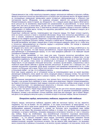 Расслабьтесь и отпустите все заботы

Самым важным в том, чтобы научиться открывать сердце, наполняться любовью и посылать любовь,
является научиться полностью расслабляться и отпускать все посторонние мысли. Во время каждого
из последующих упражнений чрезвычайно важно оставаться сфокусированным и отбросить все
посторонние мысли. Обнаружив, что внимание уплывает, верните его назад и продолжайте.
Попрактиковавшись какое-то время, вы обнаружите, что с каждым разом ваша задача облегчается.
Если раньше вы не занимались медитацией или упражнениями на расслабление, то лучше всего
будет лечь или сесть в тихом месте, где вас никто не потревожит, и потратить несколько минут на
очищение ума и расслабление тела. С практикой вы сможете открывать сердце и посылать любовь в
любое время и в любом месте, потому что научитесь расслаблять тело, мгновенно очищать ум и
фокусироваться на сердце.
Существует особенное чувство, появляющееся при открытии сердца. Его будет сложно ощутить,
если не начать учиться в тихой и спокойной обстановке. Когда тело полностью расслаблено, а ум
чист и спокоен, появляется определѐнное внутреннее чувственное восприятие. Это важно, ибо
именно тут вы найдѐте ощущения, связанные с открытием вашего сердца.
Даже будучи способным посылать любовь, находясь в любом месте, например, сидя в автобусе или
за рулѐм автомобиля, всѐ равно, каждый день я трачу пятнадцать-двадцать минут на то, чтобы лечь
и полностью сфокусироваться на открытии сердца и излучении любви. Это всегда в огромной
степени усиливает мои способности.
В продаже есть много книг о расслаблении и успокоении ума, потому я не буду углубляться в эту
тему. Если вы находите, что вам проще расслабляться, слушая медитационную звукозапись или
расслабляющую и успокаивающую музыку, то это тоже прекрасно работает и не помешает вашей
способности открывать сердце.
Вот что я делаю, независимо от того, лежу или сижу. Сначала полностью расслабляю тело,
расслабляя каждую мышцу, даже мышцы лица. Я делаю вид, будто засыпаю, и говорю телу, что мы
собираемся вздремнуть. Я позволяю телу уснуть, а сам в это время очищаю ум от мыслей. Способ,
которым я это делаю, очень похож на упомянутый в инструкции по перемещению во времени.
Представьте, что ум соединѐн с большей частью вас – не важно, как еѐ назвать. Соединитесь с нею и
позвольте всем вашим заботам и другим мыслям улетучиться. Я делаю это с помощью того, что
называю внутренним слушанием, когда фокус сознания и всѐ внимание направляется на то, чтобы
слушать эту большую часть меня. После этого остаѐтся лишь сфокусировать ум на открытии сердца
и посылании любви – на том, что я собирался сделать.
Если вам трудно удержать ум от уплывания вслед за появляющимися одна за одной мыслями,
рекомендую вообразить очень яркий луч света, входящий сверху в макушку головы. Луч достигает
середины мозга и оттуда расходится в разные стороны. Это полностью убирает все посторонние
мысли.
Для достижения максимального результата тело должно быть полностью расслабленным и даже
спящим, а ум должен быть свободен от всего, кроме цели медитации. Немного попрактиковавшись,
вы будете в состоянии открывать своѐ сердце и излучать или посылать любовь когда угодно, но мой
опыт свидетельствует, что максимальные результаты я получаю, когда ложусь и позволяю телу
уснуть, оставляя ум бодрствующим, но сфокусированным.
Ну, вот и всѐ. Так просто. Порой люди говорят мне, что у них нет для этого лишних двадцати минут в
день. Их можно понять – ведь они тратят большую часть дня на решение возникающих проблем.
Интересно, почему у них возникает столько проблем, когда мои дни проходят, как в сказке? Может,
всѐ дело в этих двадцати минутах в день, в течение которых я посылаю любовь. Как вы полагаете?

         Откройте сердце, наполнитесь любовью, окружите себя любовью

Открыть сердце, наполниться любовью, окружить себя ею настолько просто, что вы, вероятно,
подумаете, что так не бывает. Но это работает, и это очень естественно. Я представляю, что в
центре верхней части груди возле сердца есть задвижка. Когда мы в кого-нибудь влюбляемся, эта
воображаемая задвижка открывается, и, скажем так, большая часть ощущаемой нами любви
поступает из нас самих. Мы начинаем излучать любовь и, по мере того, как более тесно сходимся с
человеком, в которого влюблены, начинаем совершенно естественно получать от него и посылать
ему любовь. Когда мы влюбляемся, наш возлюбленный становится спусковым механизмом,
открывающим задвижку в груди, что позволяет любви течь. Но со временем действия или слова этого
человека – то, что раньше открывало наше сердце, постепенно прекращают оказывать былое
воздействие. Вот почему временами кажется, что любовь, которую мы чувствовали в начале
взаимоотношений, начинает постепенно исчезать. Как вы можете себе представить, это вызывает
много сложностей в любовных отношениях, а во многих случаях приводит к их окончанию, после чего
 