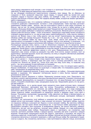 наши сердца закрываются ещѐ сильнее, и вот отсюда-то и происходит большая часть ощущаемой
нами боли. По мере закрытия сердца боль лишь усиливается.
Но мы обладаем способностью самостоятельно открывать свои сердца. Мы не обречены на
страдания от боли, вызванной закрытием наших сердец. С каждым днѐм мы можем всѐ шире
открывать сердце и посылать друг другу любовь, что приведѐт к тому, что с годами мы будем
ощущать всѐ больше и больше любви. Нет предела объѐму любви, который мы можем чувствовать,
иметь и переживать.
Многие рассказывали мне, что в развитии любовных отношений достигается точка, в которой они
становятся удобными и безопасными. Согласен с этим утверждением. Такие партнѐры достигают
приемлемого объѐма любви... меньше, чем они испытывали в какой-то точке своих отношений, но
больше, чем до них. Но зачем ограничиваться этим, почему бы не расти в любви дальше и не
позволить большему объѐму любви проявиться в мире? Каждый мечтает чувствовать больше любви,
даже если уже давно пребывает в прекрасных любовных отношениях. Желание расти и испытывать с
каждым днѐм всѐ больше любви – очень естественно. Прекрасным следствием нашей способности
открывать сердце является то, что нам не надо ждать новой влюблѐнности, чтобы ощутить любовь и
излучать еѐ. Вопрос лишь в том, чтобы решить, чего мы хотим? Удовлетворены мы имеющимся
объѐмом любви или желаем большего? Почему бы и нет – вот она, внутри нас – бери, сколько
хочешь! При изобилии любви нет места боли, тоске, обиде, злости или ненависти. Ничто из
перечисленного не выживает в любви. Если вас тревожит одно из этих явлений, то исцеление – это
лишь вопрос открытия сердца и наполнения себя любовью, отчего все эти вещи быстро исчезнут.
Последующие указания очень просты, и им не обязательно следовать на сто процентов, важно
только, чтобы ваш: ум был чист и сфокусирован на открытии сердца. А также чтобы присутствовало
намерение. Начав играть с этим упражнением по открытию сердца, позвольте ему смениться тем, что
будет для вас наиболее эффективно именно в этот день. Предназначение этого упражнения –
предложить вам начало, которое вы разовьѐте под себя. Если хотите, можете записать текст на
аудиоплѐнку с фоновой музыкой, после чего ложитесь на спину и следуйте собственным указаниям.
Кстати, это прекрасно работает.
Итак, расслабьтесь и получайте удовольствие. Вас ожидает чудесное путешествие.
Вот как это делаю я – ложусь (отдаю этому предпочтение перед тем, чтобы сидеть, но если нет
возможности прилечь, я медитирую сидя или даже стоя) и начинаю расслаблять тело тем, что
отпускаю его. Конечно же, делаю это, только если сижу или лежу. Если лежу, то позволяю телу
уснуть – так, как в указаниях по расслаблению и отпусканию.
Со следующим шагом необходимо отпустить все мысли и заботы о том, что сегодня нужно сделать.
Иногда я воображаю, что мира вокруг не существует, и говорю себе, что отказываюсь думать о чѐм-
либо, находящемся за пределами моего тела.
Очень помогает правильное дыхание. Я дышу очень медленно, но глубоко – большими медленными
вдохами и выдохами. Это замедляет посторонние мысли и очень быстро приносит эффект
успокоения во всѐм теле.
Продолжайте дышать медленно и глубоко. Перенесите сознание внутрь тела. Представьте, что
пытаетесь слушать своѐ внутреннее я или душу (как вам больше нравится). Слушайте, используя всѐ
своѐ внимание; фокусируйтесь на слушании и слышании того, что ваша большая часть может вам
сказать. Слушайте спокойствие и мир, находящиеся внутри вас. Продолжайте делать это так долго,
как вам нравится.
Теперь представьте, что в центре вашей груди находится очень яркий источник света, огромный
сверкающий бриллиант, светящийся ярко, как солнце. Пользуйтесь воображением по своему
усмотрению и воспринимайте это свечение, как любовь. Можете видеть еѐ в виде искрящегося
золотистого света или как-то по-другому, главное, будьте сфокусированы на том, что это любовь. А
теперь позвольте любви, излучающейся из сердечного центра в середине груди, стать ярче и
больше. Пользуйтесь внутренними ощущениями, чтобы увеличить еѐ объѐм и распространить до
границ тела и даже за них – чтобы вы стали небольшим солнцем, светящимся любовью и
излучающим еѐ.
Ощущайте, как наполняетесь этой любовью и начинаете всѐ сильнее светиться. Замечайте, как
каждая клетка тела впитывает любовь и сама начинает еѐ излучать. Чувствуйте любовь, ощутите,
что окружены любовью и излучаете еѐ. Ладони и ступни излучают любовь. Вы светитесь любовью.
Вы ощущаете, как при вдохе лѐгкие наполняются ею, и ещѐ больше любви циркулирует по телу.
Продолжайте усиливать свои ощущения. В воображении увидьте, как сильно светитесь любовью.
Посмотрите, как всѐ, чего вы касаетесь, получает вашу любовь. Каждый, кто к вам приближается,
получает излучаемую вами любовь. Продолжайте видеть и чувствовать, как становитесь ещѐ
лучистее, постоянно усиливая любовь с каждым вдохом, становясь всѐ ярче и лучистее с каждым
выдохом. Почувствуйте пузырящуюся внутри вас радость. Чувствуйте и ощущайте, как сильно вы
наполнены радостью, почувствуйте, насколько вы любимы. Излучая всѐ больше и больше любви, вы
становитесь магнетичны и начинаете привлекать к себе ещѐ больше любви. Вы привлекаете людей,
счастье и радость. Вы становитесь магнетичны, к вам притягиваются события и вещи, исполненные
 