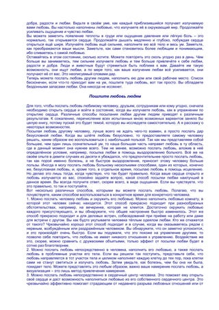 добра, радости и любви. Видьте в своѐм уме, как каждый приблизившийся получает излучаемую
вами любовь. Вы настолько наполнены любовью, что излучаете еѐ в окружающий мир. Продолжайте
усиливать ощущение и чувство любви.
Вы можете заметить появление теплоты в груди или ощущение давления или лѐгкую боль – это
нормально, так открывается сердце. Продолжайте дышать медленно и глубоко, побуждая сердце
открыться ещѐ шире. Излучайте любовь ещѐ сильнее, наполните ею всѐ тело и весь ум. Заметьте,
как преображаются ваши мысли. Заметьте, как сами становитесь более любящим и понимающим,
ибо сливаетесь с самой любовью.
Оставайтесь в этом состоянии, сколько хотите. Можете повторять это сколь угодно раз в день. Чем
больше вы занимаетесь, тем сильнее излучаете любовь и тем больше привлечѐте к себе любви,
радости и добра. Люди и животные будут стремиться быть поближе к вам. Давайте им такую
возможность, они ищут любви, а по мере того, как ваше излучение любви всѐ усиливается, они
получают еѐ от вас. Это неописуемый словами дар.
Теперь можете послать любовь другим людям, наполнить ею дом или своѐ рабочее место. Список
бесконечен, если что-то приходит вам на ум, пошлите туда любовь, вот так просто. Вы обладаете
бездонными запасами любви. Она никогда не иссякнет.

                                 Пошлите любовь людям

Для того, чтобы послать любовь любимому человеку, друзьям, сотрудникам или кому угодно, сначала
необходимо открыть сердце и войти в состояние, когда вы излучаете любовь, как в упражнении по
открытию сердца. Различные способы посылания любви другим людям приводят к различным
результатам. К сожалению, перечисление всех испытанных мною возможных вариантов заняло бы
целую книгу, потому пускай это будет темой, которую вы исследуете самостоятельно. А я расскажу о
некоторых возможностях.
Посылая любовь другому человеку, лучше всего не ждать чего-то взамен, а просто послать дар
безусловной любви. Когда вы шлѐте любовь безусловно, то предоставляете самому человеку
решать, каким образом ею воспользоваться с наибольшей пользой. Так как мы представляем собой
большее, чем один лишь сознательный ум, то наша большая часть направит любовь в ту область,
где в данный момент она нужнее всего. Тем не менее, возможно послать любовь, вложив в неѐ
определѐнное условие, например, посылка любви в помощь выздоровлению больного. Всѐ же на
своѐм опыте в девяти случаях из десяти я убеждался, что предпочтительнее просто послать любовь,
так как порой именно болезнь, а не быстрое выздоровление, приносит этому человеку больше
пользы. Иногда я могу послать любовь больному несколькими способами, один из которых, конечно
же, безусловная любовь, и, кроме того, в отдельное время, посылаю любовь в помощь исцелению.
Но делаю это лишь тогда, когда чувствую, что так будет правильно. Когда ваше сердце открыто и
любовь излучается из вас, спокойно задайте вопрос, какой способ посылки любви наилучший в
данное время. Вы всегда получите ответ, скорее всего, в виде ощущения. Если вы чувствуете, что
это правильно, то так и поступайте.
Вот несколько различных способов, которыми вы можете послать любовь. Полагаю, что вы
почувствуете, каким способом воспользоваться в конкретное время для конкретного человека.
1. Можно послать человеку любовь и окружить его любовью. Можно наполнить любовью комнату, в
которой этот человек сейчас находится. Этот способ прекрасно подходит при разнообразных
обстоятельствах, например, на вечеринке, которая не клеится. Достаточно окружить любовью
каждого присутствующего, и вы обнаружите, что общее настроение быстро изменилось. Этот же
способ прекрасно подходит и для деловых встреч, собеседований при приѐме на работу или даже
для встречи с другом. Вы как будто укутываете человека тѐплым одеялом любви. Кто же откажется
от такого? Чрезвычайно хорошо этот способ подходит и в случае, когда вы оказываетесь рядом с
нервным, возбуждѐнным или раздражѐнным человеком. Вы обнаружите, что он заметно успокоится,
и это произойдѐт очень быстро. Если вы подумали, что это похоже на управление другими, то
позволю себе повторить, что любовь не имеет никакого отношения к управлению. Воздействие же
это, скорее, можно сравнить с дружескими объятьями, только эффект от посылки любви будет в
сотню раз благотворнее.
2. Можно послать любовь непосредственно в человека, наполнить его любовью, а также послать
любовь в проблемные участки его тела. Если вы решили так поступить, представьте себе, что
любовь направляется в тот участок тела и целиком наполняет каждую клетку до тех пор, пока клетки
сами не станут светиться и излучать любовь. Затем увидьте, как болезнь, чем бы она ни была,
покидает тело. Можете представлять это любым образом, важно ваше намерение послать любовь, а
визуализация – это лишь метод привлечения намерения.
3. Можно послать любовь непосредственно в сердечный центр человека. Это поможет ему открыть
своѐ сердце и даст возможность наполняться любовью из его собственного сердечного центра. Это
чрезвычайно эффективно помогает страдающим от недавнего разрыва любовных отношений или от
 