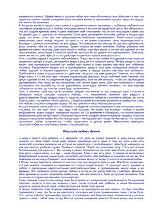 жизненного кризиса. Эффективность посылок любви при таких обстоятельствах объясняется тем, что
одной из главных причин страданий этого человека является начавшийся процесс закрытия сердца.
Нет ничего болезненней.
4. Когда вы желаете лучше сонастроиться с другим человеком, например, с любимым, любимой или
партнѐром, можете послать любовь непосредственно в его или еѐ сердечный центр. Вы обнаружите,
что это создаѐт крепкую связь и даже позволяет вам чувствовать, что он или она рядом с вами, как
бы далеко друг от друга вы ни находились. Если двое договорятся посылать любовь в сердце друг
другу, это может стать для них прекраснейшим любовным переживанием. Такой посыл создаѐт
невероятную связь между людьми, которые в то же время сохраняют свою индивидуальность.
Выглядит странным сочетанием, но это правда. Это прекрасно, вы никогда не ощутите одиночества,
если, конечно, оба на это согласитесь. Время посыла не имеет значения. Любовь работает вне
временных рамок, поэтому, даже если послать любовь партнѐру утром, а он или она сделает это же
лишь вечером, связь будет в точности такой же, как если бы вы делали это одновременно. Воистину,
важно не как это действует, а то, что действует и приносит прекрасные результаты.
Итак, откройте сердце и окружите себя любовью. Представьте луч любви, выходящий из светящегося
сердечного центра в груди, движущийся вверх в ваш ум и в головной центр. Теперь увидьте, как из
ваших глаз прекрасный золотой луч любви идѐт прямо в глаза вашего партнѐра или любимого
человека. Продолжайте видеть это и одновременно увидьте ещѐ один прекрасный золотой луч
любви, идущий из вашего сердечного центра прямо в сердце вашего партнѐра или любимого.
Пребывайте в покое и продолжайте это действие так долго, как вам нравится. Помните, что любовь
безусловна, и тут не участвуют никакие управляющие факторы. Когда любимый вами человек или
супруг сделает то же, то соединение будет завершено, хотя не обязательно, чтобы это происходило
одновременно. Чем чаще вы так поступаете, тем теснее будет связь. Даю вам возможность самим
исследовать это волшебство, но не удивляйтесь, если вдруг начнѐте понимать, что ваш партнѐр
собирается сказать, до того как слова будут произнесены.
Итак, я закончил своѐ краткое вступление. Уверен, что многие из вас совершат свои открытия и
обнаружат новые способы посылать любовь, что, несомненно, принесѐт вам радость и
удовлетворение. Когда сердце открыто, когда вы наполнены любовью и излучаете любовь, вы точно
будете знать, что именно нужно сделать. Следуйте своим внутренним указаниям и доверьтесь тому,
что любовь способна совершать чудеса. От нас требуется лишь небольшое усилие.
Когда я впервые начал работать с любовью, то видел еѐ золотым искрящимся светом и представлял,
что вижу, как она идѐт точно туда, куда я еѐ посылаю. Не важно, как выглядит любовь в вашем
воображении, важно создать намерение послать еѐ. Со временем я обнаружил, что использование
воображения шлѐт сигнал какой-то большей части меня, которая затем инициирует процесс открытия
сердца и посылания любви. Но итог всегда один – метод работает. Когда почувствуете, что послали
достаточно любви, остановитесь, чтобы продолжить в другое время. Невозможно навредить
посылкой любви, потому бояться нечего. Наслаждайтесь.

                                 Пошлите любовь детям

У меня у самого есть ребѐнок, и я убедился, что дети не только приносят в нашу жизнь много
ценного, но также ставят перед нами задачи, заводящие нас в тупик. К тому же, если у вас есть
какие-либо «кнопки» (моменты, на которые вы реагируете с раздражением), дети будут нажимать на
них при каждом удобном случае. Такова их природа. Порой эти испытания могут стать достаточно
болезненными для взрослого. Вот почему я решил остановиться на этой теме более детально, всѐ-
таки дети – наша жизнь, и в них – наше будущее. Если у вас есть дети, то одним из величайших
благословений в вашей жизни будет научиться наполнять себя любовью и посылать еѐ детям. Это
заявление ко многому обязывает, но я своими глазами видел ситуации до и после посылания любви.
К Пасхе тысяча девятьсот девяносто шестого года сын вернулся жить ко мне. Всѐ было нормально,
что уже немало, принимая во внимание его подростковый возраст. Я проводил много времени в
работе с различными вероятностными действительностями, в перемещениях между ними и во
времени. Это требовало много усилий, потому я тогда не так много работал с любовью. Довольно
мало времени я уделял посыланию любви сыну, что, как оказалось, было не лучшим решением. Тем
не менее, я получил чрезвычайно полезный опыт.
Единственным разногласием между нами было время его возвращения домой вечером. Ежедневный
конфликт перерос в краткую вспышку спора, после которой мой ребѐнок, в своей бесконечной
мудрости, решил уйти из дома, чтобы настоять на своей точке зрения.
Я решил позволить этой ситуации развиваться и не волновался за него потому, что был способен
связываться с ним, где бы он ни находился, пользуясь методом, примененным ранее с псом Руди.
Этот метод работал чрезвычайно хорошо. К сожалению, моя бывшая жена запаниковала и решила
приехать, взяв с собой свою сестру. Иногда лучшие намерения приносят больше вреда, чем пользы.
 