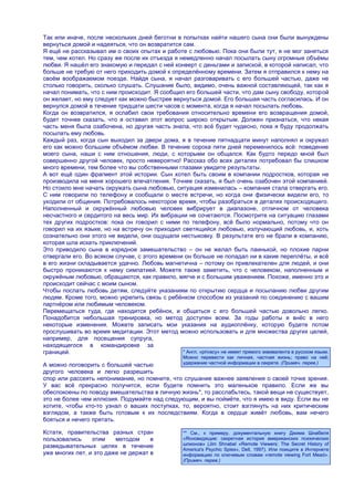 Так или иначе, после нескольких дней беготни в попытках найти нашего сына они были вынуждены
вернуться домой и надеяться, что он возвратится сам.
Я ещѐ не рассказывал им о своих опытах и работе с любовью. Пока они были тут, я не мог заняться
тем, чем хотел. Но сразу же после их отъезда я немедленно начал посылать сыну огромные объѐмы
любви. Я нашѐл его знакомую и передал с ней конверт с деньгами и запиской, в которой написал, что
больше не требую от него приходить домой к определѐнному времени. Затем я отправился к нему на
своѐм воображаемом поезде. Найдя сына, я начал разговаривать с его большей частью, даже не
столько говорить, сколько слушать. Слушание было, видимо, очень важной составляющей, так как я
начал понимать, что с ним происходит. Я сообщил его большей части, что дам сыну свободу, которой
он желает, но ему следует как можно быстрее вернуться домой. Его большая часть согласилась. И он
вернулся домой в течение тридцати шести часов с момента, когда я начал посылать любовь.
Когда он возвратился, я ослабил свои требования относительно времени его возвращения домой,
будет точнее сказать, что я оставил этот вопрос широко открытым. Должен признаться, что некая
часть меня была озабочена, но другая часть знала, что всѐ будет чудесно, пока я буду продолжать
посылать ему любовь.
Каждый раз, когда сын выходил за двери дома, я в течение пятнадцати минут наполнял и окружал
его как можно большим объѐмом любви. В течение сорока пяти дней переменилось всѐ: поведение
моего сына, наши с ним отношения, люди, с которыми он общался. Как будто передо мной был
совершенно другой человек, просто невероятно! Рассказ обо всех деталях потребовал бы слишком
много времени, тем более что вы собственными глазами увидите результаты.
А вот ещѐ один фрагмент этой истории. Сын хотел быть своим в компании подростков, которая не
производила на меня хорошего впечатления. Точнее сказать, я был очень озабочен этой компанией.
Но стоило мне начать окружать сына любовью, ситуация изменилась – компания стала отвергать его.
С ним говорили по телефону и сообщали о месте встречи, но когда они физически видели его, то
уходили от общения. Потребовалось некоторое время, чтобы разобраться в деталях происходящего.
Наполненный и окружѐнный любовью человек вибрирует в диапазоне, отличном от человека
несчастного и сердитого на весь мир. Их вибрации не сочетаются. Посмотрите на ситуацию глазами
тех других подростков: пока он говорил с ними по телефону, всѐ было нормально, потому что он
говорил на их языке, но на встречу он приходил светящийся любовью, излучающий любовь, и, хоть
сознательно они этого не видели, они ощущали нестыковку. В результате его не брали в компанию,
которая шла искать приключений.
Это приводило сына в изрядное замешательство – он не желал быть паинькой, но плохие парни
отвергали его. Во всяком случае, с этого времени он больше не попадал ни в какие переплѐты, и всѐ
в его жизни складывается удачно. Любовь магнетична – потому он привлекателен для людей, и они
быстро проникаются к нему симпатией. Можете также заметить, что с человеком, наполненным и
окружѐным любовью, обращаются, как правило, мягче и с большим уважением. Похоже, именно это и
происходит сейчас с моим сыном.
Чтобы послать любовь детям, следуйте указаниям по открытию сердца и посыланию любви другим
людям. Кроме того, можно укрепить связь с ребѐнком способом из указаний по соединению с вашим
партнѐром или любимым человеком.
Перемещаться туда, где находится ребѐнок, и общаться с его большей частью довольно легко.
Понадобится небольшая тренировка, но метод доступен всем. За годы работы я внѐс в него
некоторые изменения. Можете записать мои указания на аудиоплѐнку, которую будете потом
прослушивать во время медитации. Этот метод можно использовать и для множества других целей,
например, для посещения супруга,
находящегося в командировке за
границей.                                       * Англ. «privacy» не имеет прямого эквивалента в русском языке.
                                                      Можно перевести как личная, частная жизнь; право на неѐ;
А можно поговорить с большей частью                   удержание частной информации в секрете. (Примеч. перев.)
другого человека и легко разрешить
спор или рассеять непонимание, но помните, что слушание важнее заявления о своей точке зрения.
У вас всѐ прекрасно получится, если будете помнить это маленькое правило. Если же вы
обеспокоены по поводу вмешательства в личную жизнь*, то расслабьтесь, такой вещи не существует,
это не более чем иллюзия. Подумайте над следующим, и вы поймѐте, что я имею в виду. Если вы не
хотите, чтобы кто-то узнал о ваших поступках, то, вероятно, стоит взглянуть на них критическим
взглядом, а также быть готовым к их последствиям. Когда в сердце живѐт любовь, вам нечего
бояться и нечего прятать.

Кстати, правительства разных стран                    ** См., к примеру, документальную книгу Джима Шнабеля
пользовались     этим    методом     в                «Ясновидящие: секретная история американских психических
разведывательных целях в течение                      шпионов» (Jim Shnabel «Remote Viewers: The Secret History of
                                                      America's Psychic Spies», Dell, 1997). Или поищите в Интернете
уже многих лет, и это даже не держат в                информацию по ключевым словам «remote viewing Fort Mead».
                                                      (Примеч. перев.)
 