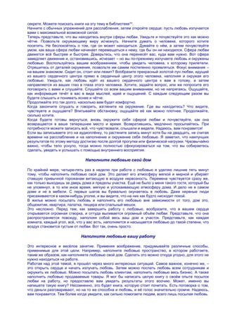 секрете. Можете поискать книги на эту тему в библиотеке**.
Начните с обычных упражнений для расслабления, затем откройте сердце; пусть любовь излучается
вами с максимальной возможной силой.
Теперь представьте, что вы находитесь внутри сферы любви. Увидьте и почувствуйте это как можно
чѐтче. Позвольте окружающему миру исчезнуть. Начните думать о человеке, которого хотите
посетить. Не беспокойтесь о том, где он может находиться. Думайте о нѐм, а затем почувствуйте
умом, как ваша сфера любви начинает перемещаться к нему, где бы он ни находился. Сфера любви
движется всѐ быстрее и быстрее. Доверьтесь, что она перенесѐт вас, куда вам нужно. Вот сфера
замедляет движение и, остановившись, исчезает – но вы по-прежнему излучаете любовь и окружены
любовью. Воспользуйтесь вашим воображением, чтобы увидеть человека, к которому прилетели.
Отрешитесь от деталей окружения, позвольте им самим постепенно проявляться. Фокус внимания –
на вашем знакомом. Сидит он, стоит или лежит? Вообразите прекрасный золотой луч любви, идущий
из вашего сердечного центра прямо в сердечный центр этого человека, наполняя и окружая его
любовью. Увидьте, как любовь идѐт из вашего сердечного центра к вам в голову, а затем
направляется из ваших глаз в глаза этого человека. Хотите, задайте вопрос, или же попросите его
поговорить с вами и слушайте. Слушайте со всем вашим вниманием, но не напрягаясь. Ощущайте,
как информация течѐт в вас в виде мыслей, идей и ощущений. С каждым следующим разом вы
будете слышать и понимать яснее и чѐтче.
Продолжайте это так долго, насколько вам будет комфортно.
Когда закончите слушать и говорить, взгляните на окружение. Где вы находитесь? Что видите,
чувствуете и ощущаете? Впитывайте обстановку; ощущайте еѐ как можно плотнее. Продолжайте,
сколько хотите.
Когда будете готовы вернуться, вновь окружите себя сферой любви и почувствуйте, как она
возвращается в ваше теперешнее место и время. Возвратившись, медленно просыпайтесь. При
потребности можете записать всѐ, что чувствовали, слышали и видели. Надеюсь, вам понравится!
Если вы записываете это на аудиоплѐнку, то растяните запись минут хотя бы на двадцать, не считая
времени на расслабление и на наполнение и окружение себя любовью. Я заметил, что наилучших
результатов по этому методу достигаю после долгой прогулки или физической нагрузки. Чрезвычайно
важно, чтобы тело уснуло, тогда можно полностью сфокусироваться на том, что вы собираетесь
сделать, увидеть и услышать с помощью внутреннего восприятия.

                               Наполните любовью свой дом

По крайней мере, четыре-пять раз в неделю при работе с любовью я уделяю лишние пять минут
тому, чтобы наполнить любовью свой дом. Это делает его атмосферу мягкой и мирной и убирает
ставшую привычной горожанам витающую в воздухе нервозность. Перемена чувствуется сразу же,
как только выходишь за дверь дома и пределы участка. Ещѐ не было у меня такого гостя, который бы
не упомянул, в то или иное время, мягкую и успокаивающую атмосферу дома. И дело не в самом
доме и не в мебели. С первых шагов вы буквально окунаетесь в любовь. Даже нервные люди
присаживаются в каком-нибудь уголке, и вы видите, что на них как будто нисходит покой.
В жилье можно посылать любовь и наполнять его любовью вне зависимости от того, дом это,
общежитие, квартира, палатка, пещера или спальный мешок.
Это несложно. Перед тем, как завершить работу с любовью, вообразите, что в вашем сердце
открывается огромная створка, и оттуда выливается огромный объѐм любви. Представьте, что она
распространяется повсюду, наполняя собой весь ваш дом и участок. Представьте, как каждая
комната, каждый угол, всѐ, что у вас есть, наполняется и насыщается любовью до такой степени, что
воздух становится густым от любви. Вот так, очень просто.

                            Наполните любовью вашу работу

Это интересное и весѐлое занятие. Применяя воображение, придумывайте различные способы,
применимые для этой цели. Например, наполните любовью пространство, в котором работаете,
таким же образом, как наполняете любовью свой дом. Сделать это можно откуда угодно, для этого не
нужно находиться на работе.
Работая над этой темой, я прошѐл через много интересных ситуаций. Самое важное, конечно же, –
это открыть сердце и начать излучать любовь. Затем можно послать любовь всем сотрудникам и
окружить их любовью. Можно посылать любовь клиентам, наполнить любовью весь бизнес. А также
наполнить любовью продаваемые товары. Я мог бы написать целую книгу о своѐм опыте посылок
любви на работу, но предоставлю вам увидеть результаты этого воочию. Может, именно вы
напишете такую книгу? Несомненно, это будет книга, которую стоит почитать. Есть поговорка о том,
что деньги разговаривают, но на то же способна и любовь, и еѐ голос значительно громче. Надеюсь,
вам понравится. Тем более когда увидите, как сильно помогаете людям, всего лишь посылая любовь.
 