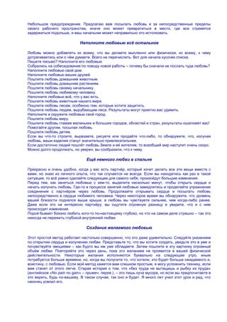 Небольшое предупреждение. Предлагаю вам посылать любовь и за непосредственные пределы
своего рабочего пространства, иначе оно может превратиться в место, где все стремятся
задержаться подольше, и ваш начальник может неправильно это истолковать.

                            Наполните любовью всѐ остальное

Любовь можно добавлять ко всему, что вы делаете мысленно или физически, ко всему, к чему
дотрагиваетесь или о чѐм думаете. Всего не перечислить. Вот для начала кусочек списка.
Пишете письмо? Наполните его любовью.
Собрались на собеседование по поводу новой работы – почему бы сначала не послать туда любовь?
Наполните любовью свой дом.
Наполните любовью ваших друзей.
Пошлите любовь домашним животным.
Пошлите любовь домашним растениям.
Пошлите любовь своему начальнику.
Пошлите любовь любимому человеку.
Наполните любовью всѐ, что у вас есть.
Пошлите любовь животным нашего мира.
Пошлите любовь лесам, особенно тем, которые хотите защитить.
Пошлите любовь людям, вырубающим леса. Результаты могут приятно вас удивить.
Наполните и окружите любовью свой город.
Пошлите любовь миру.
Пошлите любовь главам маленьких и больших городов, областей и стран, результаты ошеломят вас!
Помогайте другим, посылая любовь.
Пошлите любовь детям.
Если вы что-то строите, вырезаете, рисуете или продаѐте что-либо, то обнаружите, что, излучая
любовь, ваши изделия станут значительно привлекательнее.
Если достаточно людей пошлѐт любовь Земле и еѐ жителям, то всеобщий мир наступит очень скоро.
Можно долго продолжать, но уверен, вы сообразили, что к чему.

                               Ещѐ немного любви в спальне

Прекрасно и очень удобно, когда у вас есть партнѐр, который хочет делать все эти вещи вместе с
вами, но знаю из личного опыта, что так случается не всегда. Если вы находитесь как раз в такой
ситуации, то всѐ равно сделайте следующее для самого себя, произойдут большие изменения.
Перед тем, как заняться любовью с кем-то, выделите несколько минут, чтобы открыть сердце и
начать излучать любовь. Где-то в процессе занятий любовью замедлитесь и проделайте упражнение
соединения с партнѐром через любовь. Продолжайте открывать сердце и посылать любовь
непосредственно в сердце любимого человека. Через некоторое время вы обнаружите, что уровень
вашей близости поднялся выше крыши, а любовь вы чувствуете сильнее, чем когда-либо ранее.
Даже если это не интересно партнѐру, вы ощутите огромную разницу и увидите, что и с ним
происходят изменения.
Порой бывает боязно любить кого-то по-настоящему глубоко, но что на самом деле страшно – так это
никогда не пережить глубокой внутренней любви.

                               Создание желаемого любовью

Этот простой метод работает настолько совершенно, что это даже удивительно. Следуйте указаниям
по открытию сердца и излучению любви. Представьте то, что вы хотите создать, увидьте это в уме и
почувствуйте эмоциями – как будто вы им уже обладаете. Затем пошлите в эту картинку огромный
объѐм любви. Повторяйте это через день, пока это желаниее не проявится в вашей физической
действительности. Некоторые желания исполняются буквально на следующее утро, иным
потребуется больше времени, но, когда вы получите то, что хотели, это будет больше ожидаемого и,
воистину, с любовью. Если мой метод кажется вам слишком простым, я могу усложнить технику, если
вам станет от этого легче. Старая история о том, что «без труда не вытащишь и рыбку из пруда»
(английское «No pain no gain» – примеч. перев.), – это лишь куча мусора, но если вы предпочитаете в
это верить, будь по-вашему. В таком случае, так оно и будет. Я много лет учил этот урок и рад, что
наконец усвоил его.
 