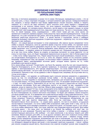 ДОПОЛНЕНИЕ К ИНСТРУКЦИЯМ
                               ПО ПОСЫЛАНИЮ ЛЮБВИ
                                 (АПРЕЛЬ 2004 ГОДА)

Как и вы, я постоянно развиваюсь и узнаю что-то новое. Инструкции, приведѐнные в книге, – это не
конечная цель, а лишь стартовая площадка, с которой развитие идѐт дальше. Совершенствованию
нет предела, и всегда найдѐтся ещѐ более эффективный способ посылать любовь и творить
любовью, но с чего-то же надо начинать? Часто читатели хотят сразу перейти к продвинутым
инструкциям, и их, конечно, можно понять. Но, если сравнить посылание любви с жевательной
резинкой, то увидим, что человеку можно объяснить, как еѐ жевать и как надувать пузыри, но затем
он выработает свой индивидуальный стиль, ведь все люди различны. Так же и с посыланием любви.
Оно, по своей природе, очень индивидуально – либо станет таким для вас, если начать им
заниматься и позволить времени придать этому искусству черты вашей индивидуальности. Тогда как
убедиться, что у вас получается? Как узнать, всѐ ли вы делаете правильно для того, чтобы получить
желанные радостные результаты? Ответ – в ваших мыслях и ощущениях: мысли о любимых
предметах вызывают приятные ощущения. А приятные ощущения – индикатор того, что поток любви
протекает в вас свободно.
Мысли – это самый важный инструмент в этом упражнении, ибо именно мысли направляют поток
любви и энергии. Прекрасно, если вы уделяете время открытию потока любви, это принесѐт много
пользы. Но если затем удастся удерживать мысли на том, что вызывает приятные чувства, то поток
любви продолжит течь и усилится. Всегда выбирайте такие объекты для мыслей, которые делают
вас счастливым, – и неважно, можно их потрогать руками или нет. Ощущения покажут, продолжает
ли в вас течь поток любви. Можно не следить за мыслями постоянно, но когда заметите, что не
очень-то счастливы, пусть это будет подсказкой переключиться на мысли о чѐм-то более радостном
– чтобы поток любви продолжал течь. Порой самый быстрый способ возобновить течение потока –
это почувствовать благодарность за что-то, и, опять же, неважно, можно ли это потрогать руками.
Например, порадоваться тому, как здорово, что все вокруг любят и уважают вас. Или почувствовать,
как прекрасно иметь неисчерпаемый источник денег, которые можно тратить на то, чтобы
испробовать все прелести жизни.
Есть какое-нибудь желание? Почувствуйте, как было бы здорово, если бы оно уже осуществилось.
Ощутите благодарность за это. Если сделали правильно, то возникнут удовлетворение, радость,
любовь и заинтересованность. Эти чувства свидетельствуют, что поток любви течѐт в вас. И что
объекты ваших мечтаний – на пути к вам. Если же вы бурчите, если расстроены, это значит, что поток
остановился. Причина в том, что вы думаете о чѐм-то нерадостном, например, об отсутствии чего-то,
что вы хотите иметь.
Посылание любви – это здорово, но необходимо ещѐ и сильное желание направлять и удерживать
мысли на том, что способствует усилению потока любви – что бы вокруг ни происходило. Я
остановлюсь на этом подробно в последней книге, материалы для которой сейчас готовлю. А пока
что хочу вам сказать, что очень важно разворачиваться от того, что вызывает неприятные ощущения,
– к тому, что несѐт радость. Практикуйте это до тех пор, пока мысли о радостном не станут вашим
естественным состоянием. Если ваш собеседник грустит и это влияет на вас, подумайте о том
времени, когда он смеялся и был счастлив. Можете даже выдумать такой случай – и сразу ощутите
радость. О чѐм это говорит? О том, что вы пропускаете поток любви к себе и к собеседнику.
Если провести достаточно времени, чувствуя благодарность и придумывая, за что ещѐ можно было
бы быть благодарным, вы станете настолько счастливым, что будет уже неважно, можно потрогать
эти вещи руками или нет. А со временем они и действительно войдут в вашу действительность. Так и
будет, но не следует этого «ожидать», лучше продолжайте чувствовать благодарность за всѐ, что
только возможно. Посвятите свободное время поиску того, благодарным обладателем (ну, или
участником) чего вам приятно представить себя. Если вы счастливы, поток любви течѐт
беспрепятственно. Если несчастны – то, скорее всего, думаете, что чего-то не имеете, а ощущение
несчастливости показывает, что поток любви либо остановился, либо даже течѐт к тому, чего вы не
желаете. Например, если направить внимание на недостаток денег, это вызовет грусть, а это сигнал,
что поток любви замедлился, либо, того пуще, работает над созданием недостатка денег. Для любви
«нехватка денег» – это лишь опыт, не хороший и не плохой. Вы выбрали этот опыт тем, что
направили на него внимание. Пошлите ему поток любви и энергии – и любовь начнѐт создавать
соответствующую реальность, ибо свобода – это закон вселенной, и вы вольны творить для себя
желаемое. Можно созидать для себя, но не за другого человека. Для этого позвольте потоку любви
течь и представьте, как здорово иметь неисчерпаемый источник денег – неважно откуда, сейчас
важны только прекрасные ощущения, возникающие при этом и означающие, что поток любви в вас
течѐт. Если присутствуют удовлетворѐнность и радость; если вы испытываете благодарность за то,
что обладаете предметом ваших мечтаний, и она вызывает приятные ощущения, – значит, любовь
уже начала созидание вашей мечты. Выполнение этих советов потребует усилий, вам понадобится
 