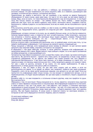 отсутствует. Информации о том, как работать с любовью, как активировать этот невероятный
источник энергии, что даст возможность не только защитить себя, но и изменить угрожающего вам
человека, и не бояться жить жизнью, о которой вы мечтаете.
Предположим, вы живѐте в местности, где нет водоѐмов, и вы никогда не видели бурильного
оборудования. В таком случае, даже имея веру, что где-то тут есть вода, вы всѐ равно умрѐте от
жажды. Ведь, если не знать, что такое бурильное оборудование и как им пользоваться, то оно будет
лишь без пользы лежать на складе – как любовь внутри нас. Пусть любовь – самая мощная
известная нам сила; пусть ею можно изменять нашу жизнь, воплощать мечты, создавать счастье,
безопасность, любовь и радость; но она бесполезна, если мы не знаем, как ею пользоваться и где еѐ
достать.
Я бы испугался, если бы речь шла не о любви, а о чѐм-то ином, но любовь обладает сознанием и не
причинит зла. Продолжайте читать, сделайте это открытие для себя – вашему изумлению не будет
границ.
Информацию, которую я вложил в эту книгу, вы не найдѐте больше нигде, но это быстро изменится.
Написав первый вариант книги, я поместил еѐ текст на веб-страничке, чтобы посмотреть, насколько
она интересна и понятна другим, ибо некоторые вещи трудно выразить словами. Реакция была
поразительной. Читатели сообщали, что это – «недостающее звено», и что они изумлены
результатами. Спасибо всем вам за поддержку!
Если вы относите себя к эзотерикам или целителям, или, по крайней мере, хотите ими стать, тут вы
найдѐте необходимую информацию. С еѐ помощью вы сможете сделать следующий шаг.
Прошу прощения у тибетцев, если приведѐнный мною пример их обижает, но уже настало время
наполнить мир энергией любви, энергией, в которой он так нуждается.
Я обращаюсь к тем двум тибетцам, которые, в числе немногих, владели этой информацией, но
продолжали держать еѐ в тайне. Время пришло, пора сообщить людям, что в них скрыто основанное
на любви могущество, и пора высвободить его.
Человечеству пора обрести возможность жить в мире без страха, жить в мире, где можно воплощать
свои мечты. Вы достигли многого – можете жить очень долго, не нуждаетесь в пище и еде, можете
становиться невидимыми. Но вы забыли, как живѐтся под чужим кулаком тем, кого убедили в
собственной беспомощности. У вас были свои причины, но в моѐм понимании и в свете того, что
творится в мире, эти причины недостаточны для того, чтобы продолжать держать это знание в тайне.
Тут нам с вами не достичь согласия. И вы знали, что это время приближается. Я живу в
безопасности, и теперь другие тоже смогут себе это позволить.
Обращаюсь к тем, кто верит в Бога. Он дал вам силы создать рай на земле, и если вы
воспользуетесь его даром, то он придѐт на землю, или, возможно, появится уже через мгновение.
Подумайте, учите ли вы своих детей жизненным навыкам, или делаете за них всѐ сами? Если вы
пропустите эту информацию мимо только потому, что она исходит от неизвестного автора, а не от
первосвященника, это будет вашим выбором. Бог дал вам право и способность творить задуманный
им мир.
Возьмите себе то, что вам понравится, а остальное оставьте другому, кому оно придѐтся по душе.
Как и должно быть.
Обращаюсь к тем, кто мне пишет. Прошу прощения за то, что вы, вероятно, получаете лишь короткие
ответы от меня. Времени слишком много и слишком мало. Вся информация содержится в этой книге.
А также рассказ о том, как я еѐ нашѐл, как с ней работать, чего ожидать, и описание некоторых
происшедших со мной ситуаций. Этот рассказ и моя любовь – вот всѐ, что я могу вам дать. Хватайте
информацию и убегайте! Оглянитесь назад через два года – и будете изумлены тому, чего удалось
достичь. Мы все будем изумлены. В конце книги я поместил ответы на некоторые вопросы, с
которыми ко мне часто обращаются читатели. Надеюсь, вам это поможет.

Со всей моей любовью к вам
в вашем путешествии!
Клаус Дж. Джоул
 