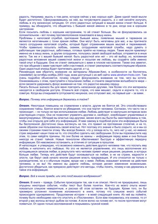 радость. Например, мысль о том деле, которое сейчас у вас хорошо идѐт. Даже одной такой мысли
будет достаточно. Сфокусировавшись на ней, вы почувствуете радость, а с ней начнѐте излучать
любовь в эту жизненную ситуацию. От этого радостных ситуаций в вашей жизни станет больше. К
примеру, вы обнаружите, что общаетесь с бывшей женой именно в те дни, когда она в хорошем
настроении.
Если посылать любовь с хорошим настроением, то еѐ станет больше. Вы не фокусировались на
положительном – вот почему противоположное пожаловало в вашу жизнь.
Проблемы с налоговой службой, притязания бывшей жены, появление мышей и тараканов не
являются негативными с точки зрения любви. Они могут быть негативны для вас, и вы притянете
такого сотрудника налоговой службы, который будет отражением ваших мыслей и переживаний.
Чтобы правильно посылать любовь, скажем, сотрудникам налоговой службы, надо думать о
работающих там радостных, заботливых, готовых прийти на помощь людях. Такие мысли привлекут
именно их в вашу жизнь, а другие сотрудники, пользуясь своей свободой выбора, отправятся в иные
места. Так же и с вашей бывшей женой: быть радостной или нет – это еѐ выбор; но, вспоминая
радостные мгновения вашей совместной жизни и посылая им любовь, вы создаѐте себе именно
такой опыт в будущем. Она не станет связываться с вами в плохом настроении. Также она заметит,
что при общении с вами чувствует себя счастливой, и станет реагировать соответствующим образом.
Один радостный эпизод будет притягивать другой, и т.д.
Рекомендую вам обратить внимание на материалы Абрахам-Хикс, в особенности на бюллетень
(newsletter) за октябрь-ноябрь 2003 года, всем доступный с их веб сайта www.abraham-hicks.com. Там
очень подробно объясняется, почему следует фокусировать внимание на том, чего вы хотите.
Ознакомившись с этим, приступайте к посыланию любви, и станете свидетелем волшебности мира –
если сможете удерживать фокус внимания на том, что радостно вашему сердцу.
Писать больше значило бы для меня повторять написанное другими, тем более что эти материалы
находятся в свободном доступе. Откиньте всѐ старое, что вам мешает, сядьте и изучите то, что я
советую. Когда вы откидываете (отпускаете) ненужное, оно отпускает вас, но первый шаг – за вами.

Вопрос. Почему эта информация держалась в тайне?

Ответ. Некоторые помешаны на стремлении к власти, другие же боятся еѐ. Это способствовало
сохранению тайны. Боятся власти из убеждения, что она портит человека. Согласен, что часто так и
происходит, – но только не при использовании любви. Любовь действует в наилучших интересах всех
участвующих сторон. Она не позволяет управлять другими и, наоборот, освобождает управляемых и
манипулируемых. Обладай вы властью над другими, менее всего вы были бы заинтересованы в том,
чтобы они открыли для себя эту информацию. И вам самому в подобной роли эта информация была
бы бесполезной. Достаточно лишь взглянуть на тех, кто правил на протяжении столетий, и на то,
каким образом они пользовались своей властью. Нот поэтому это знание и было сокрыто, но и мы со
своими страхами помогли этому. Мы всегда боимся, что у соседа есть то, чего нет у нас, но именно
страх закрывает наши глаза на то, что способно сделать нас свободными. Если вы поразмыслите над
этим, то сами найдѐте причины. Но они более не важны – информация перед вами и она больше
никогда не станет тайной. Новые технологии обеспечивают быструю и эффективную передачу
информации. Еѐ невозможно остановить, в отличие от ситуации в прошлом.
И напоследок: я утверждаю, что возможно изменить действия другого человека тем, что послать ему
любовь и наполнить его любовью. Но это не является управлением, это лишь восполнение его
истощившихся запасов любви, в результате чего человек примет иные решения, решения, в которых
больше любви. Теперь его действия будут основываться на любви, а не на страхе, жадности и
злости, где берут своѐ начало многие решения власть предержащих. И это относится не только к
руководителям, но и к обычным людям, вроде нас с вами. Любовь оказывает влияние на действия
человека, а не вы! Но именно вы дарите любовь, которая делает изменения возможными.
Достаточно убедиться, как прекрасно действуют эти методы, чтобы понять, почему и как держалась в
тайне эта информация.

Вопрос. Всѐ в книге правда, или это плод вашего воображения?

Ответ. В книге – правда. События происходили так, как я их описал. Ничто не приукрашено, лишь
опущены некоторые события, чтобы текст был более понятен. Кое-что из моего опыта может
показаться слишком невероятным, и рассказ об этом оставлен на будущее. Кроме того, он бы
чрезмерно усложнил понимание изложенного в книге, потому что слишком много событий
происходили одновременно. Продолжение истории – в моей следующей книге. Из неѐ вы поймѐте,
почему было необходимо кое-что опустить в «Посланнике». Если вам понравилась эта книжка, то от
второй у вас волосы встанут дыбом на голове. А если волос на голове нет, то после прочтения могут
появиться. От одних только воспоминаний я покрываюсь гусиной кожей.
 