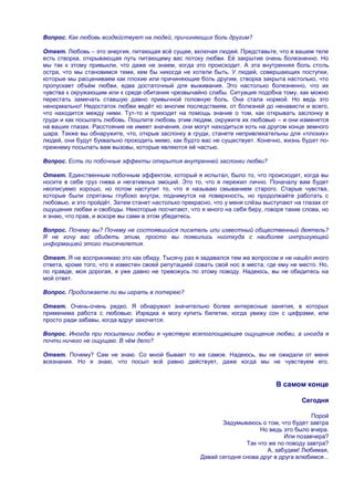 Вопрос. Как любовь воздействует на людей, причиняющих боль другим?

Ответ. Любовь – это энергия, питающая всѐ сущее, включая людей. Представьте, что в вашем теле
есть створка, открывающая путь питающему вас потоку любви. Еѐ закрытие очень болезненно. Но
мы так к этому привыкли, что даже не знаем, когда это происходит. А эта внутренняя боль столь
остра, что мы становимся теми, кем бы никогда не хотели быть. У людей, совершающих поступки,
которые мы расцениваем как плохие или причиняющие боль другим, створка закрыта настолько, что
пропускает объѐм любви, едва достаточный для выживания. Это настолько болезненно, что их
чувства к окружающим или к среде обитания чрезвычайно слабы. Ситуация подобна тому, как можно
перестать замечать ставшую давно привычной головную боль. Она стала нормой. Но ведь это
ненормально! Недостаток любви ведѐт ко многим последствиям, от болезней до ненависти и всего,
что находится между ними. Тут-то и приходит на помощь знание о том, как открывать заслонку в
груди и как посылать любовь. Пошлите любовь этим людям, окружите их любовью – и они изменятся
на ваших глазах. Расстояние не имеет значения, они могут находиться хоть на другом конце земного
шара. Также вы обнаружите, что, открыв заслонку в груди, станете непривлекательны для «плохих»
людей, они будут буквально проходить мимо, как будто вас не существует. Конечно, жизнь будет по-
прежнему посылать вам вызовы, которые являются еѐ частью.

Вопрос. Есть ли побочные эффекты открытия внутренней заслонки любви?

Ответ. Единственным побочным эффектом, который я испытал, было то, что происходит, когда вы
носите в себе груз гнева и негативных эмоций. Это то, что я пережил лично. Поначалу вам будет
неописуемо хорошо, но потом наступит то, что я называю смыванием старого. Старые чувства,
которые были спрятаны глубоко внутри, поднимутся на поверхность, но продолжайте работать с
любовью, и это пройдѐт. Затем станет настолько прекрасно, что у меня слѐзы выступают на глазах от
ощущения любви и свободы. Некоторые посчитают, что я много на себя беру, говоря такие слова, но
я знаю, что прав, и вскоре вы сами в этом убедитесь.

Вопрос. Почему вы? Почему не состоявшийся писатель или известный общественный деятель?
Я не хочу вас обидеть этим, просто вы появились ниоткуда с наиболее интригующей
информацией этого тысячелетия.

Ответ. Я не воспринимаю это как обиду. Тысячу раз я задавался тем же вопросом и не нашѐл иного
ответа, кроме того, что я известен своей репутацией совать свой нос в места, где ему не место. Но,
по правде, моя дорогая, я уже давно не тревожусь по этому поводу. Надеюсь, вы не обидитесь на
мой ответ.

Вопрос. Продолжаете ли вы играть в лотерею?

Ответ. Очень-очень редко. Я обнаружил значительно более интересные занятия, в которых
применима работа с любовью. Изредка я могу купить билетик, когда увижу сон с цифрами, или
просто ради забавы, когда вдруг захочется.

Вопрос. Иногда при посылании любви я чувствую всепоглощающее ощущение любви, а иногда я
почти ничего не ощущаю. В чѐм дело?

Ответ. Почему? Сам не знаю. Со мной бывает то же самое. Надеюсь, вы не ожидали от меня
всезнания. Но я знаю, что посыл всѐ равно действует, даже когда мы не чувствуем его.


                                                                               В самом конце

                                                                                        Сегодня

                                                                                            Порой
                                                             Задумываюсь о том, что будет завтра
                                                                          Но ведь это было вчера.
                                                                                   Или позавчера?
                                                                     Так что же по поводу завтра?
                                                                            А, забудем! Любимая,
                                                      Давай сегодня снова друг в друга влюбимся...
 