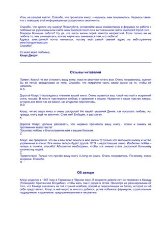 Итак, на сегодня хватит. Спасибо, что прочитали книгу, – надеюсь, вам понравилось. Надеюсь также,
что с помощью этой информации вы осуществите свои мечты.

Спасибо, что купили эту книжку! Пожалуйста, оставляйте ваши комментарии в форумах по работе с
любовью на русскоязычном сайте www.lovebook.boom.ru и англоязычном сайте Iovebook2.tripod.com.
Впереди большая работа? Ну да, эта часть жизни порой кажется неприятной. Если только вы не
любите то, чем занимаетесь, или не научитесь заниматься тем, что любите!
Адреса электронной почты меняются, потому мой самый свежий адрес на веб-страничке
www.livingon-love.com
Спасибо!

Со всей моей любовью,
Клаус Джоул




                                     Отзывы читателей

Привет, Клаус! Не мог отложить вашу книгу, пока не закончил читать всю. Очень понравилось, оценил
бы еѐ пятью звѐздочками из пяти. Спасибо, что потратили часть своей жизни на то, чтобы еѐ
написать.
G.S.

Дорогой Клаус! Наслаждаюсь чтением вашей книги. Очень нравится ваш такой честный и искренний
стиль письма. В тексте чувствуются любовь и уважение к людям. Нравится и ваше чувство юмора,
которое для меня так же важно, как и чувство перспективы.
D.D.

Клаус, читаю вашу книгу и очень растроган! Не нашѐл указаний Денни, как посылать любовь, но,
правда, книгу ещѐ не закончил. Слов нет! В общем, я растроган.
К.

Дорогой Клаус: должна рассказать, что недавно прочитала вашу книгу... плача и смеясь на
протяжении всего текста!
Посылаю любовь и благословение вам и вашим близким.
С.

Клаус, как прекрасно, что вы и ваш опыт вошли в мою жизнь! Я только что закончила книжку и читаю
упражнения в конце. Вся жизнь теперь будет другой. ЭТО – недостающее звено. Изобилие любви –
теперь я поняла, спасибо! Абсолютно необходимо, чтобы эта книжка стала доступной большему
количеству людей.
С.
Приветствую! Только что прочѐл вашу книгу «Living on Love». Очень понравилось. По-моему, очень
искренне. Спасибо.
G.


                                          Об авторе

Клаус родился в 1957 году в Германии в Чѐрном лесу. В возрасте девяти лет он переехал в Канаду
(Розендейл, Британская Колумбия), чтобы жить там с дядей и тѐтей. Несмотря на разочарование от
того, что Канада оказалась не той страной ковбоев, прерий и переселенцев на Запад, которой он еѐ
себе представлял, Клаус в ней вырос и многого добился, успев побывать фермером, строительным
подрядчиком, художником, предпринимателем и писателем.
 