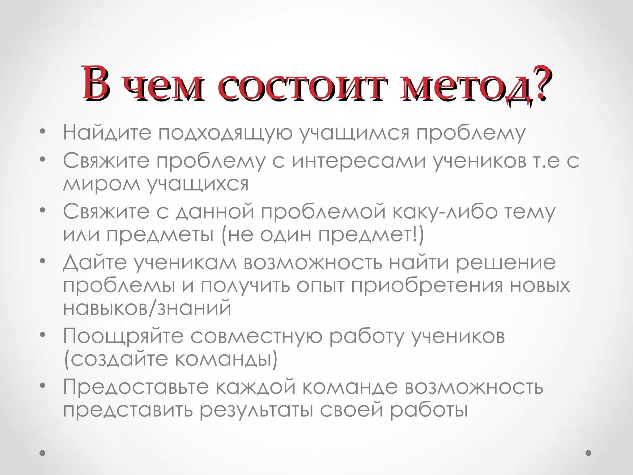 В чем состоит метод? Найдите подходящую учащимся проблему Свяжите проблему с интересами учеников т.е с миром учащихся  Свяжите с данной проблемой каку-либо тему или предметы (не один предмет!)  Дайте ученикам возможность найти решение проблемы и получить опыт приобретения новых навыков/знаний  Поощряйте совместную работу учеников (создайте команды)  Предоставьте каждой команде возможность представить результаты своей работы 