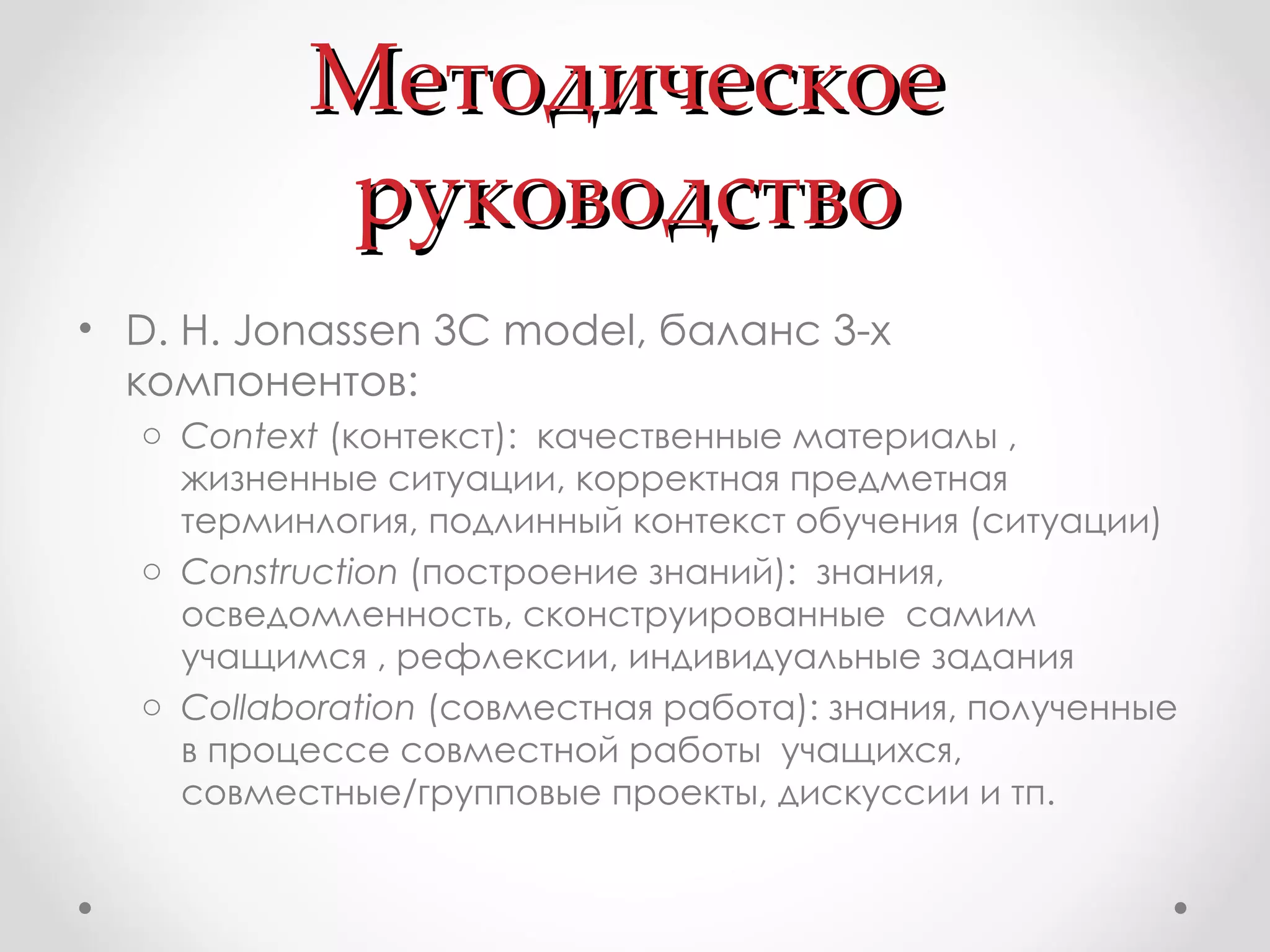 Методическое руководство D. H.  Jonassen 3C model , баланс 3-х компонентов: Context  ( контекст ):  качественные материалы , жизненные ситуации, корректная предметная терминлогия, подлинный контекст обучения (ситуации) Construction  ( построение знаний ):  знания, осведомленность, сконструированные  самим  учащимся , рефлексии, индивидуальные задания  Collaboration  ( совместная работа ):  знания, полученные в процессе совместной работы  учащихся, совместные/групповые проекты, дискуссии и тп.  