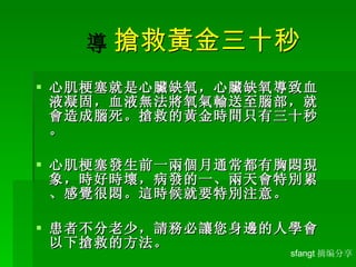    搶救黃金三十秒 心肌梗塞就是心臟缺氧，心臟缺氧導致血液凝固，血液無法將氧氣輸送至腦部，就會造成腦死。搶救的黃金時間只有三十秒。 心肌梗塞發生前一兩個月通常都有胸悶現象，時好時壞，病發的一、兩天會特別累、感覺很悶。這時候就要特別注意。 患者不分老少，請務必讓您身邊的人學會以下搶救的方法。 sfangt 摘编分享 