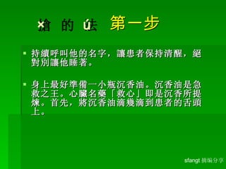      第一步 持續呼叫他的名字，讓患者保持清醒，絕對別讓他睡著。 身上最好準備一小瓶沉香油。沉香油是急救之王。心臟名藥「救心」即是沉香所提煉。首先，將沉香油滴幾滴到患者的舌頭上。 sfangt 摘编分享 