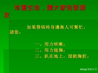   珍重生命，請大家告訴 朋友 如果發病時身邊無人可幫忙，請您： 一、用力咳嗽； 二、用力搥胸； 三、趴在地上，滾動胸腔。 sfangt 摘编分享 
