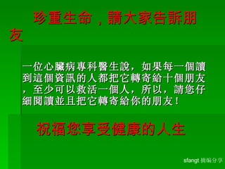   珍重生命，請大家告訴 朋友 一位心臟病專科醫生說，如果每一個讀到這個資訊的人都把它轉寄給十個朋友，至少可以救活一個人，所以，請您仔細閱讀並且把它轉寄給你的朋友！ 祝福您享受健康的人生 sfangt 摘编分享 