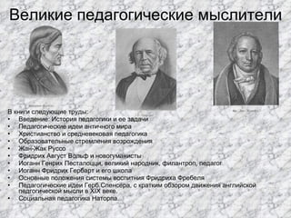 Великие педагогические мыслители В книги следующие труды:  Введение: История педагогики и ее задачи Педагогические идеи античного мира Христианство и средневековая педагогика Образовательные стремления возрождения Жан-Жак Руссо  Фридрих Август Вольф и новогуманисты Иоганн Генрих Песталоцци, великий народник, филантроп, педагог Иоганн Фридрих Гербарт и его школа Основные положения системы воспитния Фридриха Фребеля Педагогические идеи Герб.Спенсера, с кратким обзором движения английской педгогической мысли в XIX веке. Социальная педагогика Наторпа. 