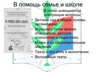 В книге освещаются следующие вопросы: Детский сад и общие основы организации; Игрушки с точки зрения этнографии, детской психологии и педагогики; Музеи и их образовательное значение; Театр и его роль в воспитании; Волшебный театр. В помощь семье и школе 