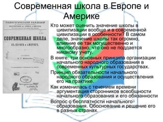 Современная школа в Европе и Америке Кто может оценить значение школы в цивилизации вообще и в современной цивилизации в особенности? В самом деле, значение школы так огромно, влияние ее так могущественно и многообразно, что оно не поддается никакому учету.  В книге: три основных принципа организации начального народного образования в современных культурных государствах.  Принцип обязательности начального народного образования и осуществления его на практике. Как изменилась с течением времени аргументация сторонников всеобщности начального образования и его обязанности Вопрос о бесплатности начального образования. Обоснование и решение его в разных странах. 