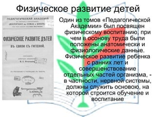 Физическое развитие детей Один из томов «Педагогической Академии» был посвящен физическому воспитанию, при чем в осонову труда были положены анатомически и физиологические данные. Физическое развитие ребенка с ранних лет и совершенствование отдельных частей организма, - в частности, нервной системы, должны служить основою, на которой строится обучение и воспитание 
