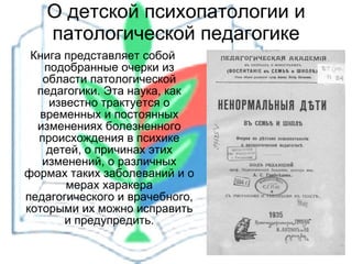 О детской психопатологии и патологической педагогике Книга представляет собой подобранные очерки из области патологической педагогики. Эта наука, как известно трактуется о временных и постоянных изменениях болезненного происхождения в психике детей, о причинах этих изменений, о различных формах таких заболеваний и о мерах харакера педагогического и врачебного, которыми их можно исправить и предупредить. 