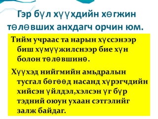 Гэр бүл хүүхдийн хөгжин төлөвших анхдагч орчин юм.  Тийм учраас та нарын хүссэнээр биш хүмүүжилснээр бие хүн болон төлөвшинө. Хүүхэд нийгмийн амьдралын тусгал бөгөөд насанд хүрэгчдийн хийсэн үйлдэл,хэлсэн үг бүр тэдний оюун ухаан сэтгэлийг залж байдаг.  