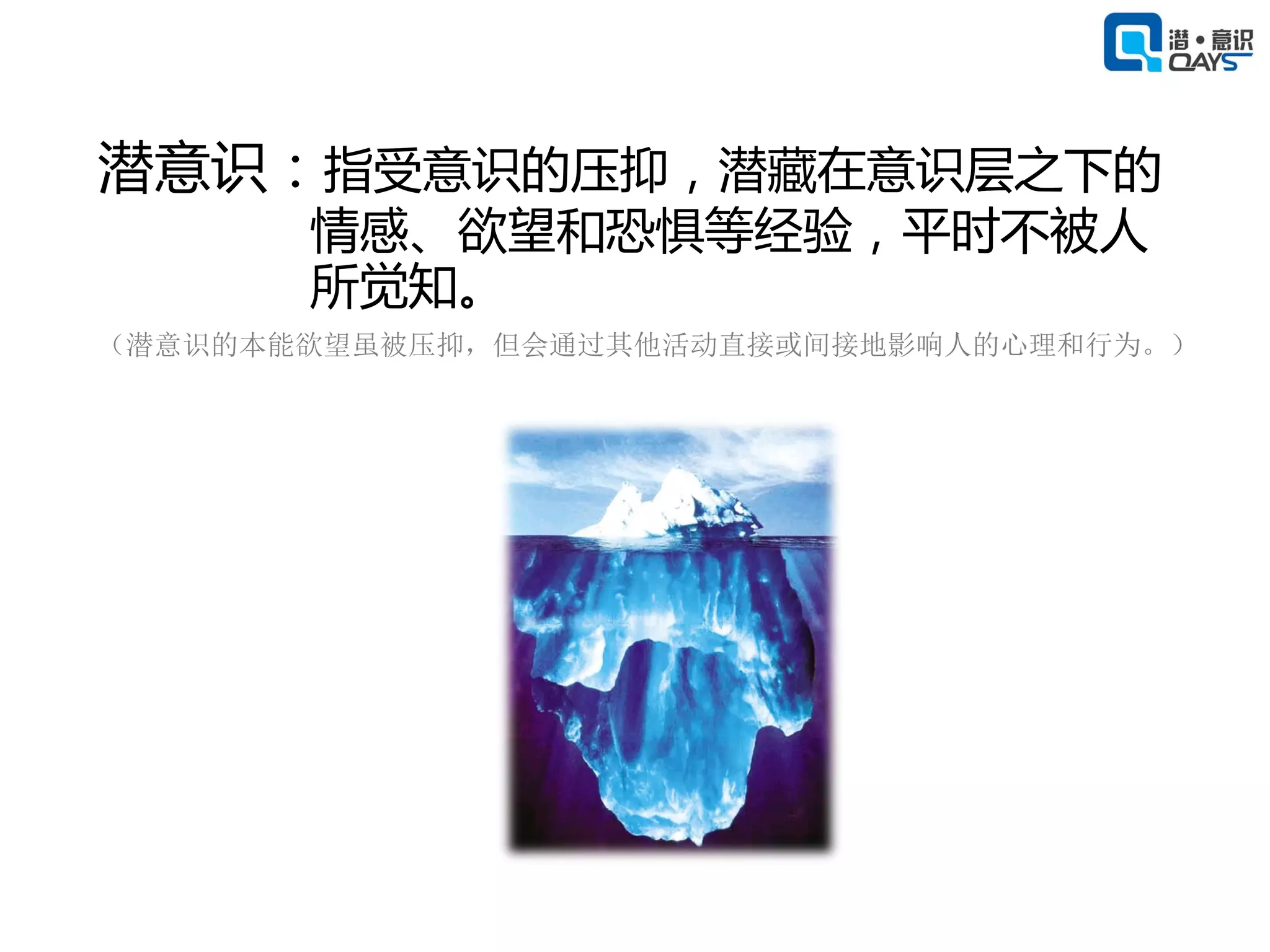 潜意识：指受意识的压抑，潜藏在意识层之下的
       情感、欲望和恐惧等经验，平时不被人
       所觉知。
（潜意识的本能欲望虽被压抑，但会通过其他活动直接或间接地影响人的心理和行为。）
 