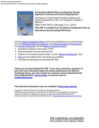 http://www.nap.edu/catalog/12819.html
We ship printed books within 1 business day; personal PDFs are available immediately.




                                                             A Population-Based Policy and Systems Change
                                                             Approach to Prevent and Control Hypertension
                                                             Committee on Public Health Priorities to Reduce and
                                                             Control Hypertension in the U.S. Population; Institute of
                                                             Medicine
                                                             ISBN: 0-309-14810-3, 236 pages, 6 x 9, (2010)
                                                             This PDF is available from the National Academies Press at:
                                                             http://www.nap.edu/catalog/12819.html




                        Visit the National Academies Press online, the authoritative source for all books
                        from the National Academy of Sciences, the National Academy of Engineering,
                        the Institute of Medicine, and the National Research Council:
                         • Download hundreds of free books in PDF
                         • Read thousands of books online for free
                         • Explore our innovative research tools – try the “Research Dashboard” now!
                         • Sign up to be notified when new books are published
                         • Purchase printed books and selected PDF files


                        Thank you for downloading this PDF. If you have comments, questions or
                        just want more information about the books published by the National
                        Academies Press, you may contact our customer service department toll-
                        free at 888-624-8373, visit us online, or send an email to
                        feedback@nap.edu.



                        This book plus thousands more are available at http://www.nap.edu.
                        Copyright © National Academy of Sciences. All rights reserved.
                        Unless otherwise indicated, all materials in this PDF File are copyrighted by the National
                        Academy of Sciences. Distribution, posting, or copying is strictly prohibited without
                        written permission of the National Academies Press. Request reprint permission for this book.
 